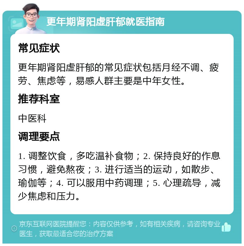 更年期肾阳虚肝郁就医指南 常见症状 更年期肾阳虚肝郁的常见症状包括月经不调、疲劳、焦虑等，易感人群主要是中年女性。 推荐科室 中医科 调理要点 1. 调整饮食，多吃温补食物；2. 保持良好的作息习惯，避免熬夜；3. 进行适当的运动，如散步、瑜伽等；4. 可以服用中药调理；5. 心理疏导，减少焦虑和压力。