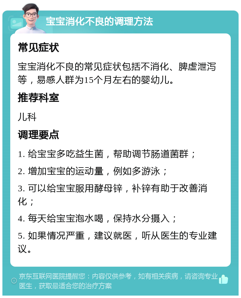 宝宝消化不良的调理方法 常见症状 宝宝消化不良的常见症状包括不消化、脾虚泄泻等，易感人群为15个月左右的婴幼儿。 推荐科室 儿科 调理要点 1. 给宝宝多吃益生菌，帮助调节肠道菌群； 2. 增加宝宝的运动量，例如多游泳； 3. 可以给宝宝服用酵母锌，补锌有助于改善消化； 4. 每天给宝宝泡水喝，保持水分摄入； 5. 如果情况严重，建议就医，听从医生的专业建议。