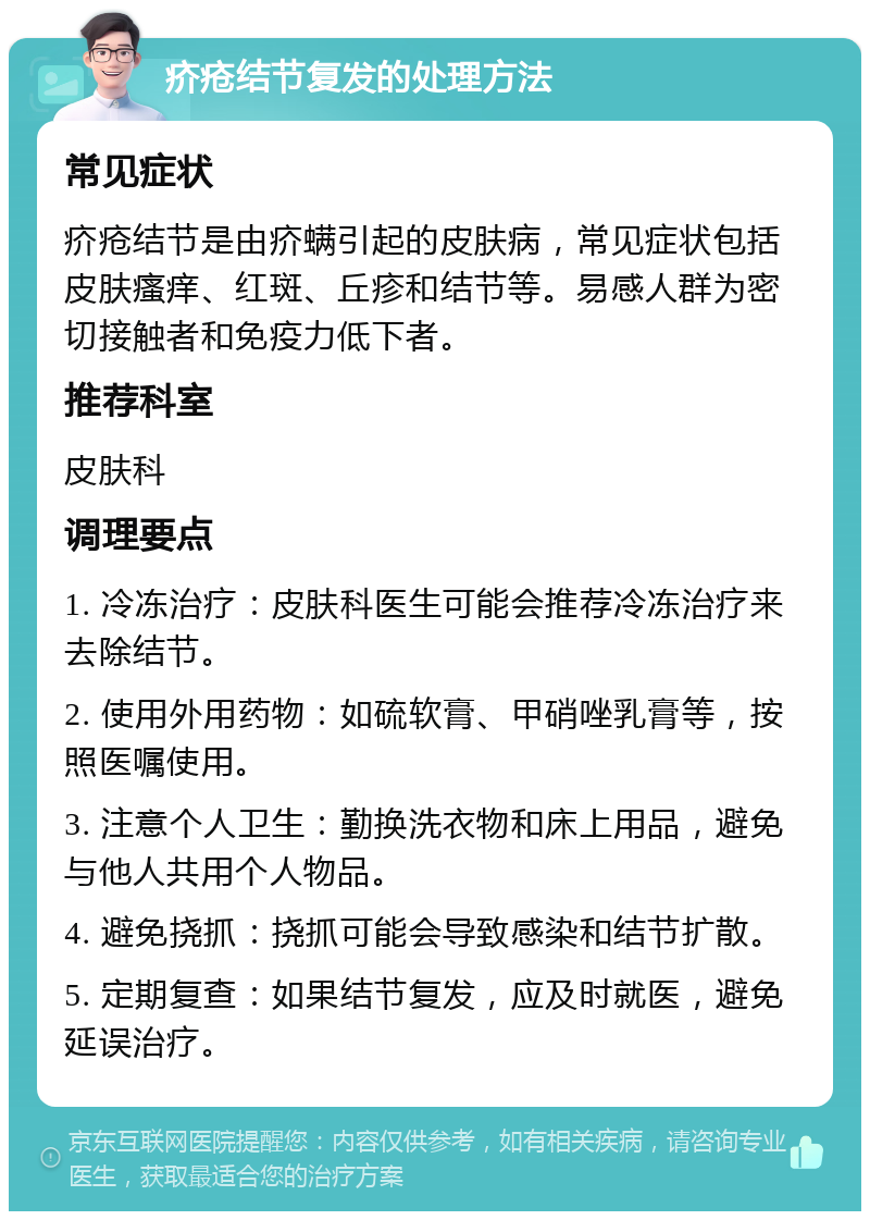 疥疮结节复发的处理方法 常见症状 疥疮结节是由疥螨引起的皮肤病，常见症状包括皮肤瘙痒、红斑、丘疹和结节等。易感人群为密切接触者和免疫力低下者。 推荐科室 皮肤科 调理要点 1. 冷冻治疗：皮肤科医生可能会推荐冷冻治疗来去除结节。 2. 使用外用药物：如硫软膏、甲硝唑乳膏等，按照医嘱使用。 3. 注意个人卫生：勤换洗衣物和床上用品，避免与他人共用个人物品。 4. 避免挠抓：挠抓可能会导致感染和结节扩散。 5. 定期复查：如果结节复发，应及时就医，避免延误治疗。