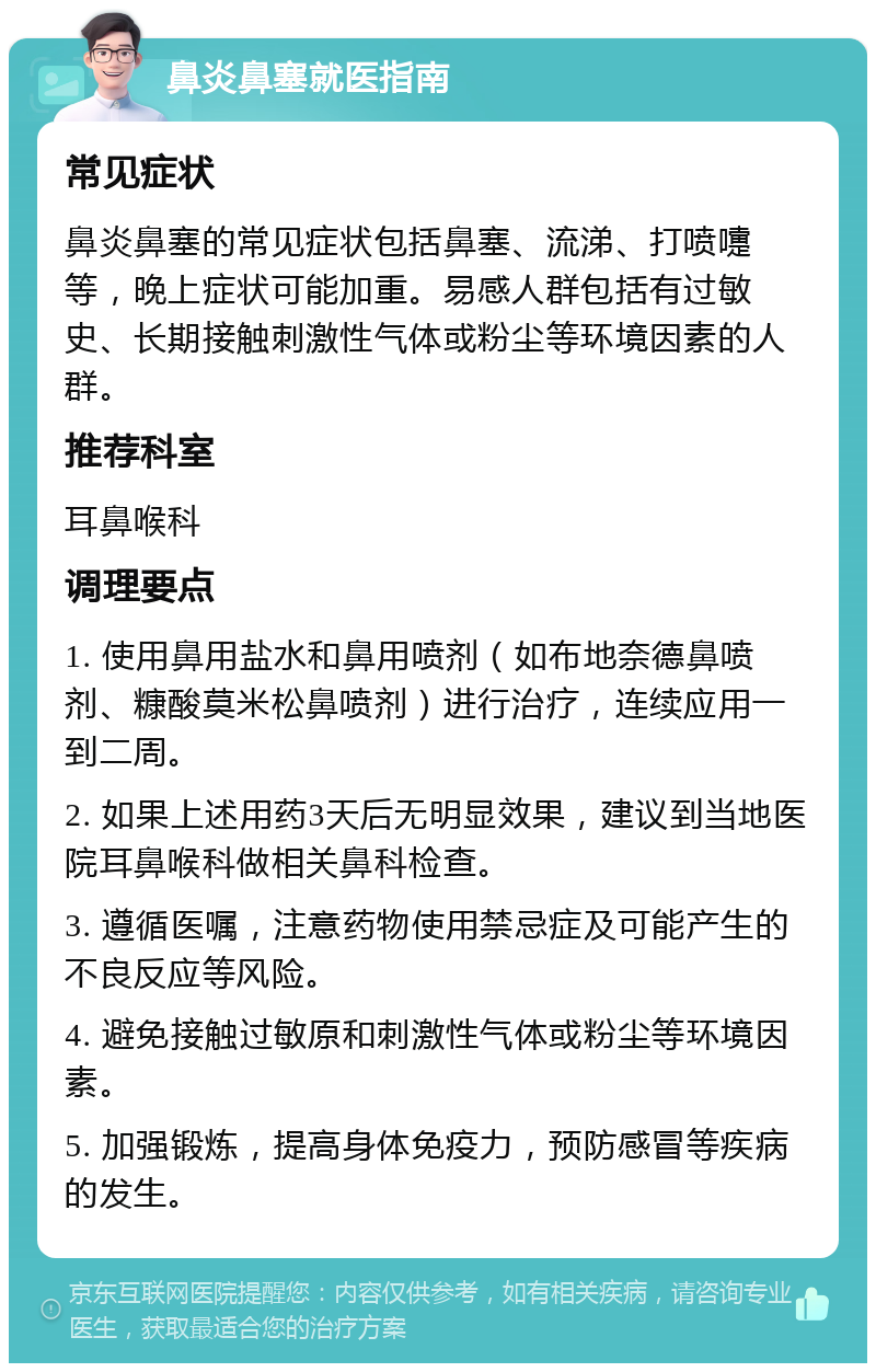 鼻炎鼻塞就医指南 常见症状 鼻炎鼻塞的常见症状包括鼻塞、流涕、打喷嚏等，晚上症状可能加重。易感人群包括有过敏史、长期接触刺激性气体或粉尘等环境因素的人群。 推荐科室 耳鼻喉科 调理要点 1. 使用鼻用盐水和鼻用喷剂（如布地奈德鼻喷剂、糠酸莫米松鼻喷剂）进行治疗，连续应用一到二周。 2. 如果上述用药3天后无明显效果，建议到当地医院耳鼻喉科做相关鼻科检查。 3. 遵循医嘱，注意药物使用禁忌症及可能产生的不良反应等风险。 4. 避免接触过敏原和刺激性气体或粉尘等环境因素。 5. 加强锻炼，提高身体免疫力，预防感冒等疾病的发生。