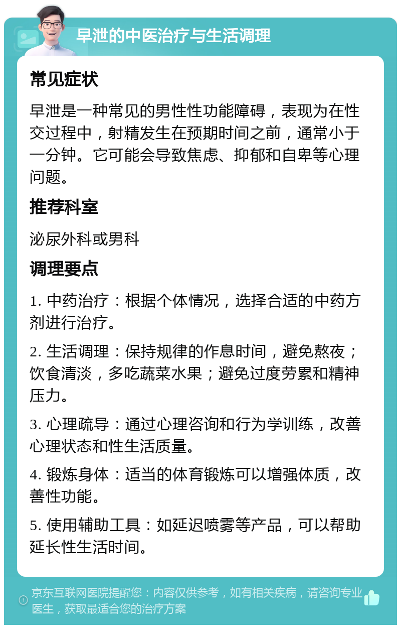 早泄的中医治疗与生活调理 常见症状 早泄是一种常见的男性性功能障碍，表现为在性交过程中，射精发生在预期时间之前，通常小于一分钟。它可能会导致焦虑、抑郁和自卑等心理问题。 推荐科室 泌尿外科或男科 调理要点 1. 中药治疗：根据个体情况，选择合适的中药方剂进行治疗。 2. 生活调理：保持规律的作息时间，避免熬夜；饮食清淡，多吃蔬菜水果；避免过度劳累和精神压力。 3. 心理疏导：通过心理咨询和行为学训练，改善心理状态和性生活质量。 4. 锻炼身体：适当的体育锻炼可以增强体质，改善性功能。 5. 使用辅助工具：如延迟喷雾等产品，可以帮助延长性生活时间。