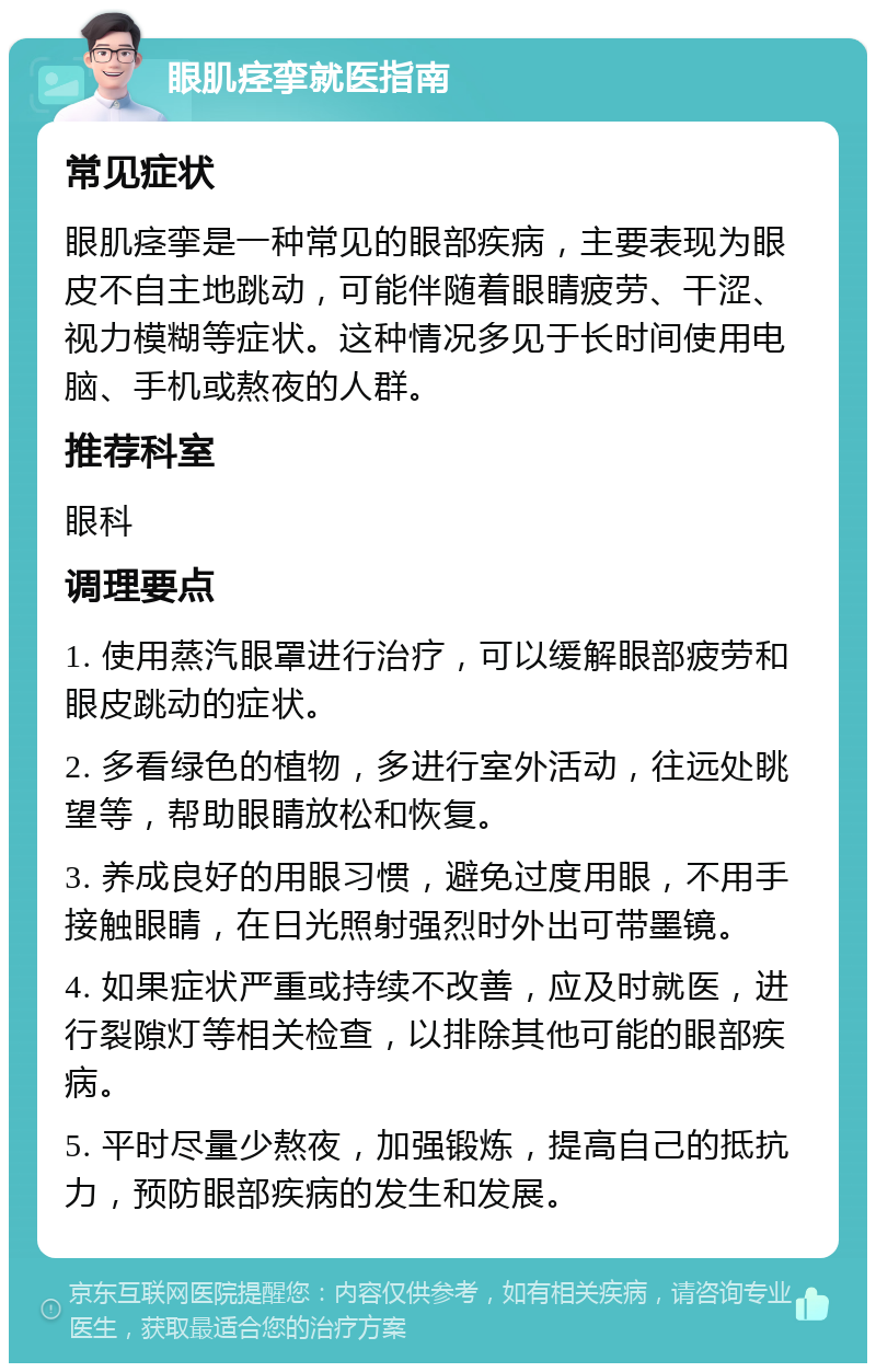 眼肌痉挛就医指南 常见症状 眼肌痉挛是一种常见的眼部疾病，主要表现为眼皮不自主地跳动，可能伴随着眼睛疲劳、干涩、视力模糊等症状。这种情况多见于长时间使用电脑、手机或熬夜的人群。 推荐科室 眼科 调理要点 1. 使用蒸汽眼罩进行治疗，可以缓解眼部疲劳和眼皮跳动的症状。 2. 多看绿色的植物，多进行室外活动，往远处眺望等，帮助眼睛放松和恢复。 3. 养成良好的用眼习惯，避免过度用眼，不用手接触眼睛，在日光照射强烈时外出可带墨镜。 4. 如果症状严重或持续不改善，应及时就医，进行裂隙灯等相关检查，以排除其他可能的眼部疾病。 5. 平时尽量少熬夜，加强锻炼，提高自己的抵抗力，预防眼部疾病的发生和发展。