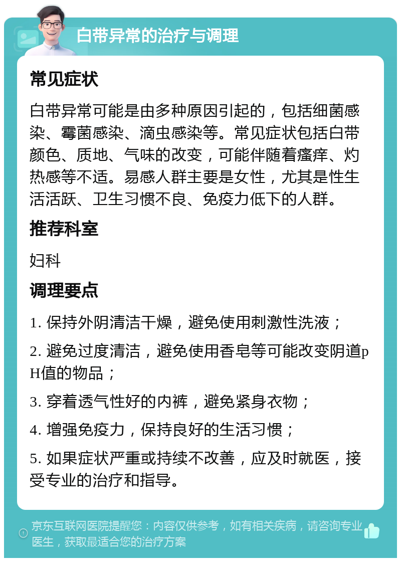 白带异常的治疗与调理 常见症状 白带异常可能是由多种原因引起的，包括细菌感染、霉菌感染、滴虫感染等。常见症状包括白带颜色、质地、气味的改变，可能伴随着瘙痒、灼热感等不适。易感人群主要是女性，尤其是性生活活跃、卫生习惯不良、免疫力低下的人群。 推荐科室 妇科 调理要点 1. 保持外阴清洁干燥，避免使用刺激性洗液； 2. 避免过度清洁，避免使用香皂等可能改变阴道pH值的物品； 3. 穿着透气性好的内裤，避免紧身衣物； 4. 增强免疫力，保持良好的生活习惯； 5. 如果症状严重或持续不改善，应及时就医，接受专业的治疗和指导。