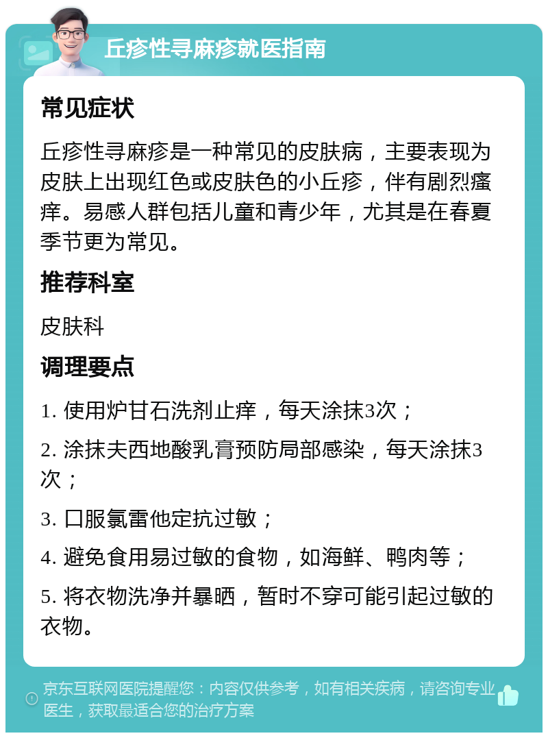 丘疹性寻麻疹就医指南 常见症状 丘疹性寻麻疹是一种常见的皮肤病，主要表现为皮肤上出现红色或皮肤色的小丘疹，伴有剧烈瘙痒。易感人群包括儿童和青少年，尤其是在春夏季节更为常见。 推荐科室 皮肤科 调理要点 1. 使用炉甘石洗剂止痒，每天涂抹3次； 2. 涂抹夫西地酸乳膏预防局部感染，每天涂抹3次； 3. 口服氯雷他定抗过敏； 4. 避免食用易过敏的食物，如海鲜、鸭肉等； 5. 将衣物洗净并暴晒，暂时不穿可能引起过敏的衣物。