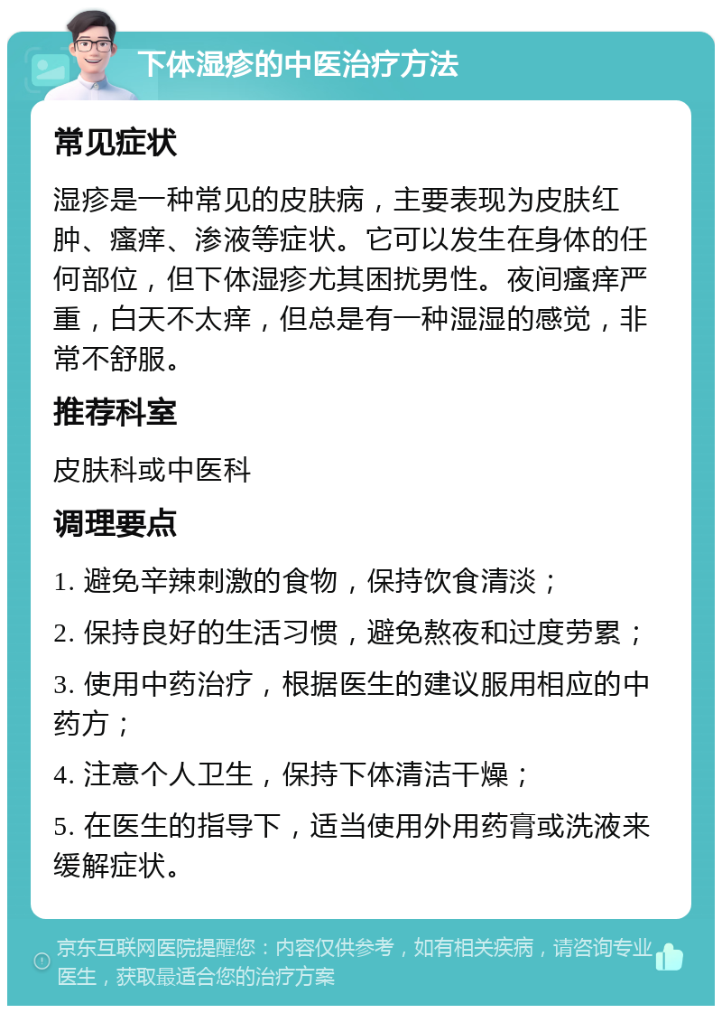 下体湿疹的中医治疗方法 常见症状 湿疹是一种常见的皮肤病，主要表现为皮肤红肿、瘙痒、渗液等症状。它可以发生在身体的任何部位，但下体湿疹尤其困扰男性。夜间瘙痒严重，白天不太痒，但总是有一种湿湿的感觉，非常不舒服。 推荐科室 皮肤科或中医科 调理要点 1. 避免辛辣刺激的食物，保持饮食清淡； 2. 保持良好的生活习惯，避免熬夜和过度劳累； 3. 使用中药治疗，根据医生的建议服用相应的中药方； 4. 注意个人卫生，保持下体清洁干燥； 5. 在医生的指导下，适当使用外用药膏或洗液来缓解症状。