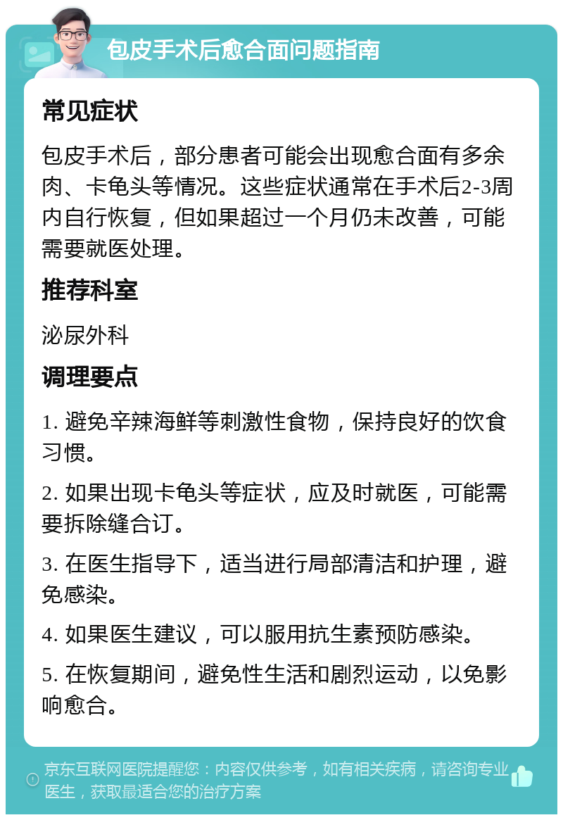 包皮手术后愈合面问题指南 常见症状 包皮手术后，部分患者可能会出现愈合面有多余肉、卡龟头等情况。这些症状通常在手术后2-3周内自行恢复，但如果超过一个月仍未改善，可能需要就医处理。 推荐科室 泌尿外科 调理要点 1. 避免辛辣海鲜等刺激性食物，保持良好的饮食习惯。 2. 如果出现卡龟头等症状，应及时就医，可能需要拆除缝合订。 3. 在医生指导下，适当进行局部清洁和护理，避免感染。 4. 如果医生建议，可以服用抗生素预防感染。 5. 在恢复期间，避免性生活和剧烈运动，以免影响愈合。