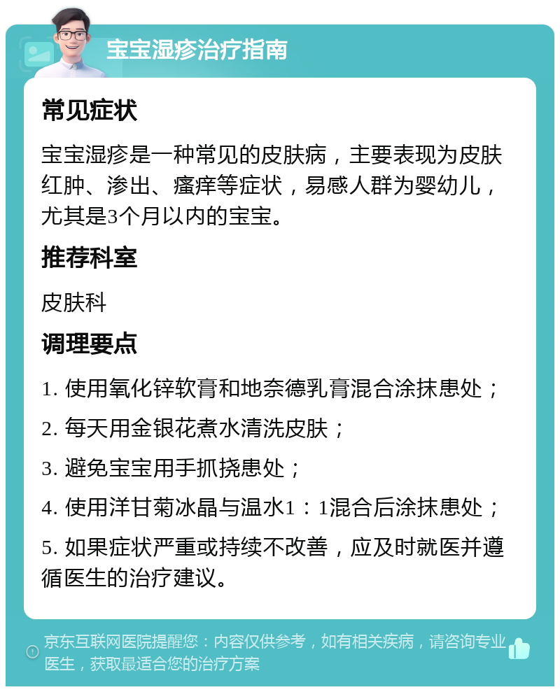 宝宝湿疹治疗指南 常见症状 宝宝湿疹是一种常见的皮肤病，主要表现为皮肤红肿、渗出、瘙痒等症状，易感人群为婴幼儿，尤其是3个月以内的宝宝。 推荐科室 皮肤科 调理要点 1. 使用氧化锌软膏和地奈德乳膏混合涂抹患处； 2. 每天用金银花煮水清洗皮肤； 3. 避免宝宝用手抓挠患处； 4. 使用洋甘菊冰晶与温水1：1混合后涂抹患处； 5. 如果症状严重或持续不改善，应及时就医并遵循医生的治疗建议。