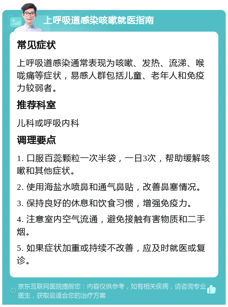 上呼吸道感染咳嗽就医指南 常见症状 上呼吸道感染通常表现为咳嗽、发热、流涕、喉咙痛等症状，易感人群包括儿童、老年人和免疫力较弱者。 推荐科室 儿科或呼吸内科 调理要点 1. 口服百蕊颗粒一次半袋，一日3次，帮助缓解咳嗽和其他症状。 2. 使用海盐水喷鼻和通气鼻贴，改善鼻塞情况。 3. 保持良好的休息和饮食习惯，增强免疫力。 4. 注意室内空气流通，避免接触有害物质和二手烟。 5. 如果症状加重或持续不改善，应及时就医或复诊。