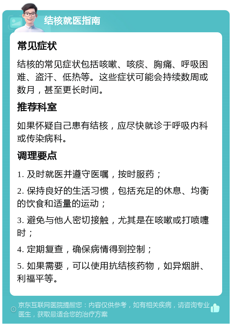 结核就医指南 常见症状 结核的常见症状包括咳嗽、咳痰、胸痛、呼吸困难、盗汗、低热等。这些症状可能会持续数周或数月，甚至更长时间。 推荐科室 如果怀疑自己患有结核，应尽快就诊于呼吸内科或传染病科。 调理要点 1. 及时就医并遵守医嘱，按时服药； 2. 保持良好的生活习惯，包括充足的休息、均衡的饮食和适量的运动； 3. 避免与他人密切接触，尤其是在咳嗽或打喷嚏时； 4. 定期复查，确保病情得到控制； 5. 如果需要，可以使用抗结核药物，如异烟肼、利福平等。