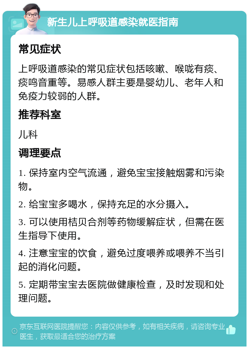 新生儿上呼吸道感染就医指南 常见症状 上呼吸道感染的常见症状包括咳嗽、喉咙有痰、痰鸣音重等。易感人群主要是婴幼儿、老年人和免疫力较弱的人群。 推荐科室 儿科 调理要点 1. 保持室内空气流通，避免宝宝接触烟雾和污染物。 2. 给宝宝多喝水，保持充足的水分摄入。 3. 可以使用桔贝合剂等药物缓解症状，但需在医生指导下使用。 4. 注意宝宝的饮食，避免过度喂养或喂养不当引起的消化问题。 5. 定期带宝宝去医院做健康检查，及时发现和处理问题。