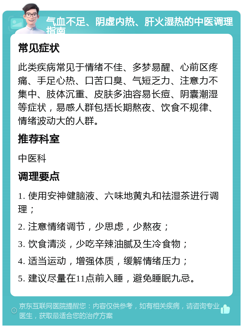 气血不足、阴虚内热、肝火湿热的中医调理指南 常见症状 此类疾病常见于情绪不佳、多梦易醒、心前区疼痛、手足心热、口苦口臭、气短乏力、注意力不集中、肢体沉重、皮肤多油容易长痘、阴囊潮湿等症状，易感人群包括长期熬夜、饮食不规律、情绪波动大的人群。 推荐科室 中医科 调理要点 1. 使用安神健脑液、六味地黄丸和祛湿茶进行调理； 2. 注意情绪调节，少思虑，少熬夜； 3. 饮食清淡，少吃辛辣油腻及生冷食物； 4. 适当运动，增强体质，缓解情绪压力； 5. 建议尽量在11点前入睡，避免睡眠九忌。