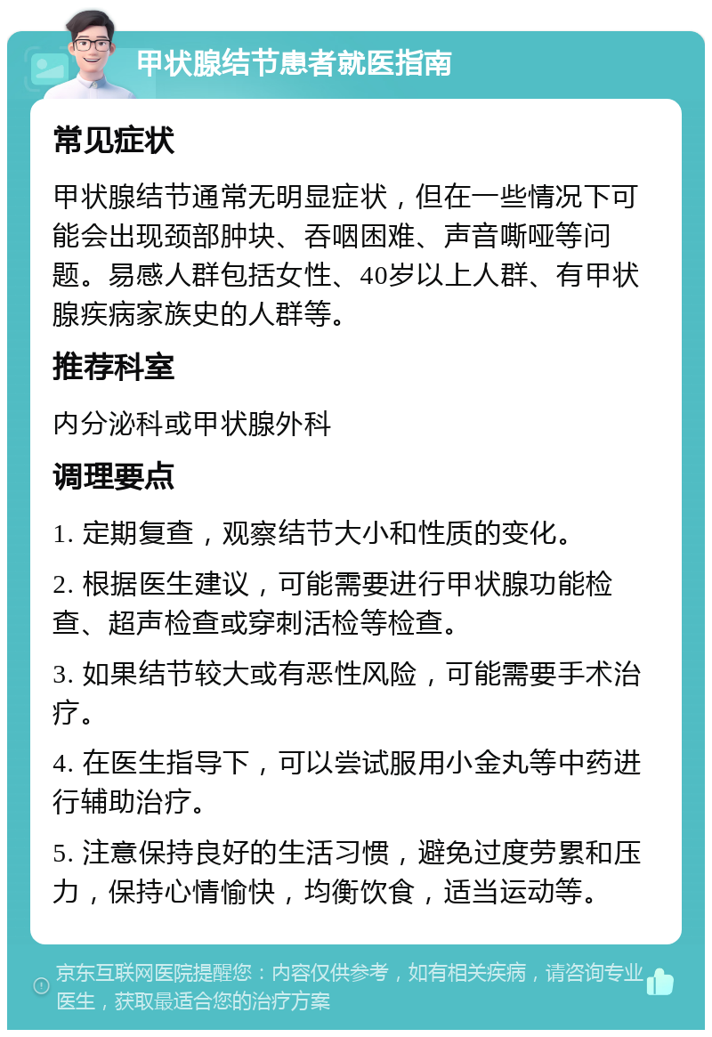 甲状腺结节患者就医指南 常见症状 甲状腺结节通常无明显症状，但在一些情况下可能会出现颈部肿块、吞咽困难、声音嘶哑等问题。易感人群包括女性、40岁以上人群、有甲状腺疾病家族史的人群等。 推荐科室 内分泌科或甲状腺外科 调理要点 1. 定期复查，观察结节大小和性质的变化。 2. 根据医生建议，可能需要进行甲状腺功能检查、超声检查或穿刺活检等检查。 3. 如果结节较大或有恶性风险，可能需要手术治疗。 4. 在医生指导下，可以尝试服用小金丸等中药进行辅助治疗。 5. 注意保持良好的生活习惯，避免过度劳累和压力，保持心情愉快，均衡饮食，适当运动等。