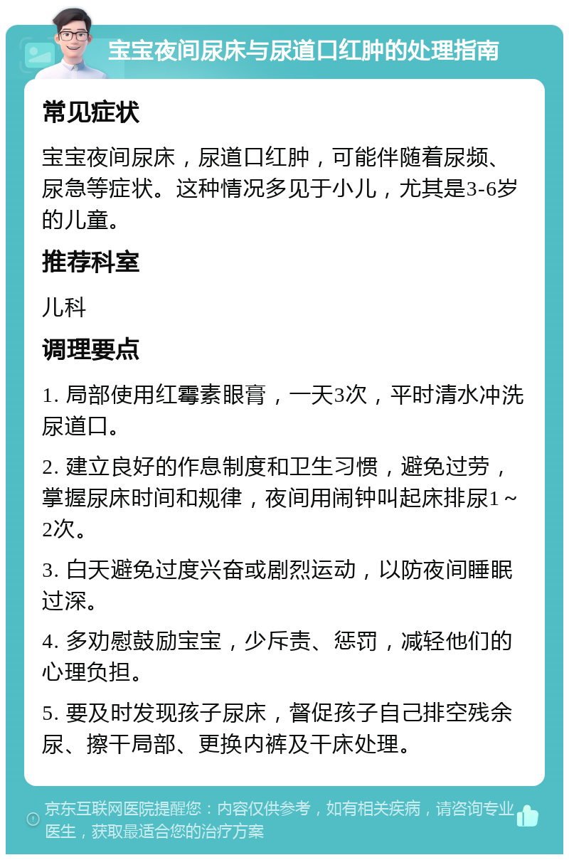 宝宝夜间尿床与尿道口红肿的处理指南 常见症状 宝宝夜间尿床，尿道口红肿，可能伴随着尿频、尿急等症状。这种情况多见于小儿，尤其是3-6岁的儿童。 推荐科室 儿科 调理要点 1. 局部使用红霉素眼膏，一天3次，平时清水冲洗尿道口。 2. 建立良好的作息制度和卫生习惯，避免过劳，掌握尿床时间和规律，夜间用闹钟叫起床排尿1～2次。 3. 白天避免过度兴奋或剧烈运动，以防夜间睡眠过深。 4. 多劝慰鼓励宝宝，少斥责、惩罚，减轻他们的心理负担。 5. 要及时发现孩子尿床，督促孩子自己排空残余尿、擦干局部、更换内裤及干床处理。