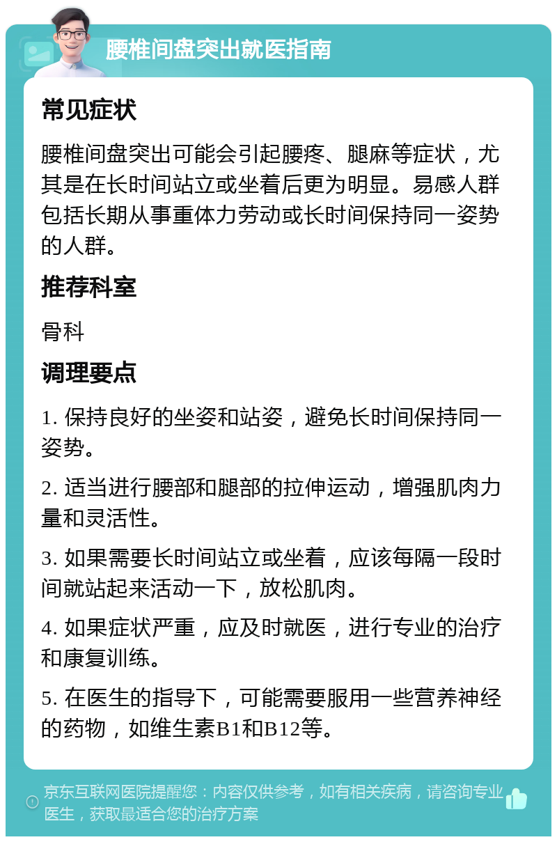 腰椎间盘突出就医指南 常见症状 腰椎间盘突出可能会引起腰疼、腿麻等症状，尤其是在长时间站立或坐着后更为明显。易感人群包括长期从事重体力劳动或长时间保持同一姿势的人群。 推荐科室 骨科 调理要点 1. 保持良好的坐姿和站姿，避免长时间保持同一姿势。 2. 适当进行腰部和腿部的拉伸运动，增强肌肉力量和灵活性。 3. 如果需要长时间站立或坐着，应该每隔一段时间就站起来活动一下，放松肌肉。 4. 如果症状严重，应及时就医，进行专业的治疗和康复训练。 5. 在医生的指导下，可能需要服用一些营养神经的药物，如维生素B1和B12等。