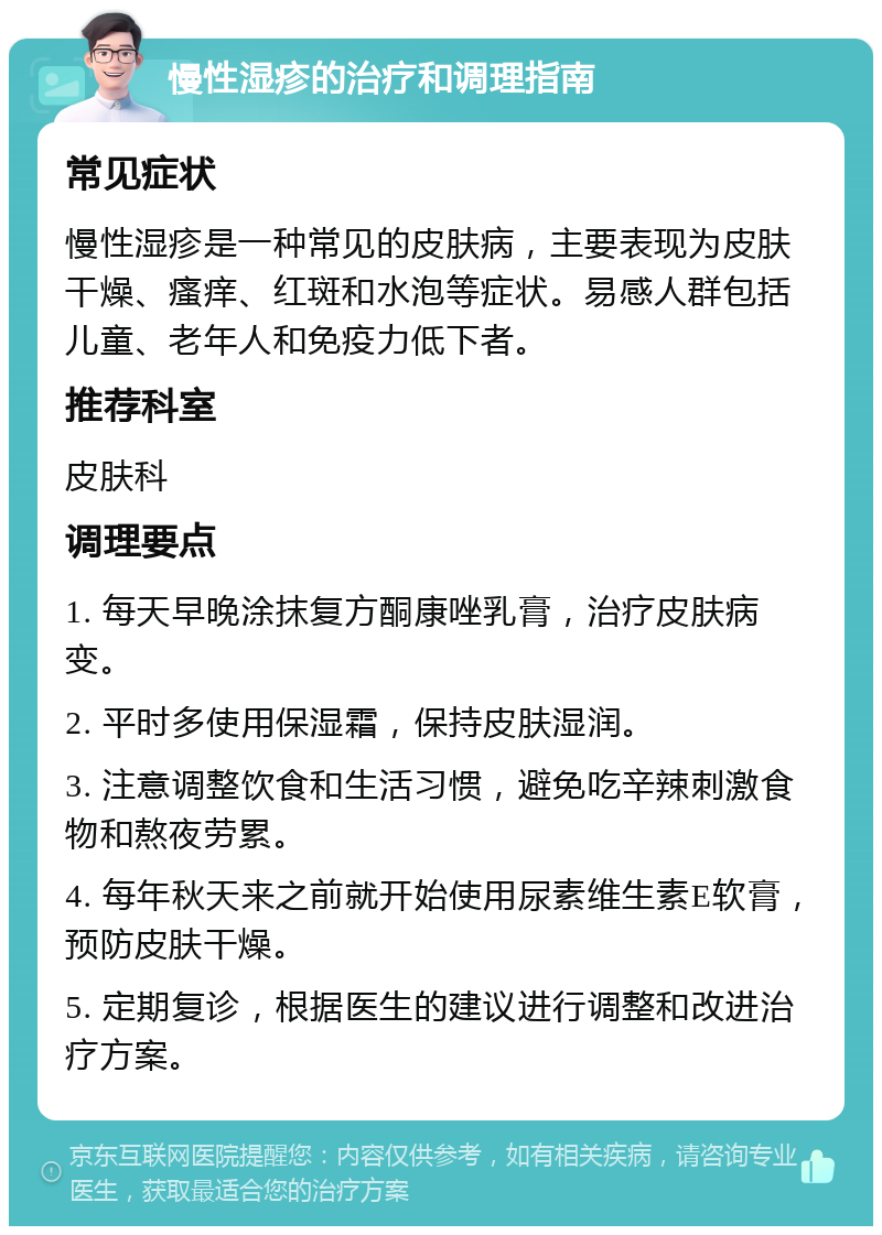 慢性湿疹的治疗和调理指南 常见症状 慢性湿疹是一种常见的皮肤病，主要表现为皮肤干燥、瘙痒、红斑和水泡等症状。易感人群包括儿童、老年人和免疫力低下者。 推荐科室 皮肤科 调理要点 1. 每天早晚涂抹复方酮康唑乳膏，治疗皮肤病变。 2. 平时多使用保湿霜，保持皮肤湿润。 3. 注意调整饮食和生活习惯，避免吃辛辣刺激食物和熬夜劳累。 4. 每年秋天来之前就开始使用尿素维生素E软膏，预防皮肤干燥。 5. 定期复诊，根据医生的建议进行调整和改进治疗方案。