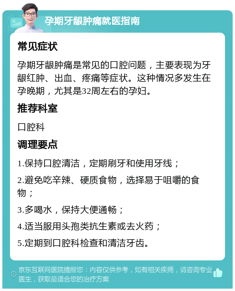 孕期牙龈肿痛就医指南 常见症状 孕期牙龈肿痛是常见的口腔问题，主要表现为牙龈红肿、出血、疼痛等症状。这种情况多发生在孕晚期，尤其是32周左右的孕妇。 推荐科室 口腔科 调理要点 1.保持口腔清洁，定期刷牙和使用牙线； 2.避免吃辛辣、硬质食物，选择易于咀嚼的食物； 3.多喝水，保持大便通畅； 4.适当服用头孢类抗生素或去火药； 5.定期到口腔科检查和清洁牙齿。