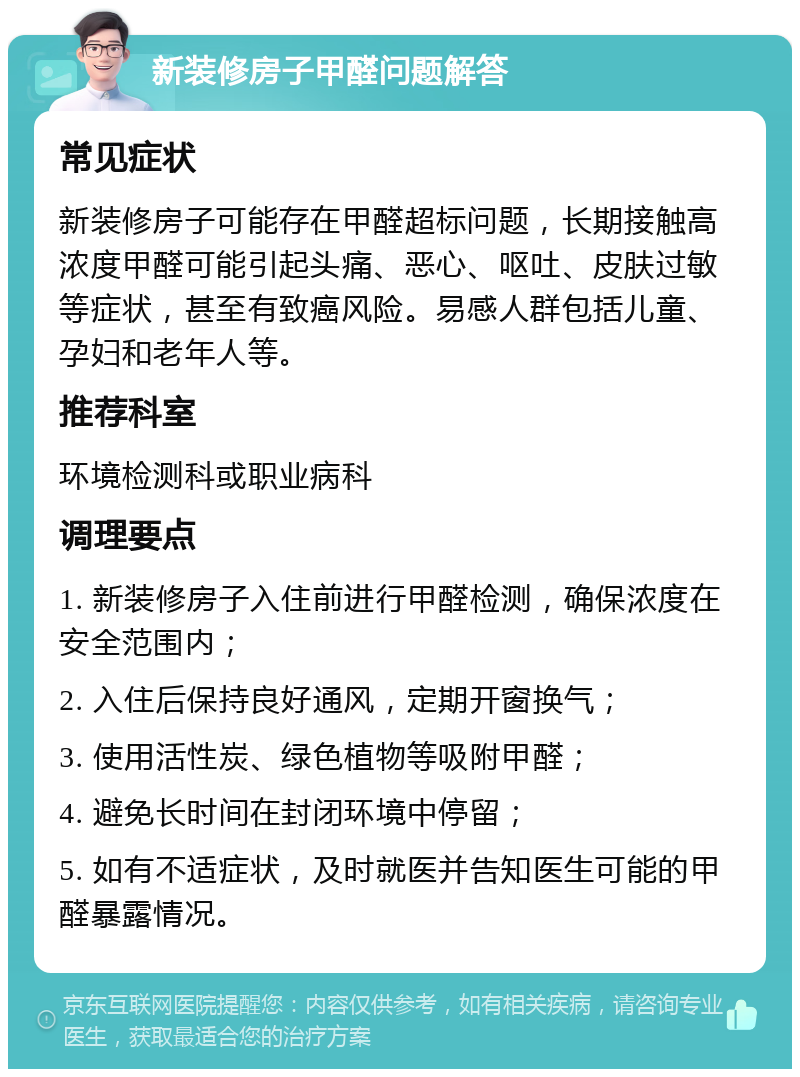 新装修房子甲醛问题解答 常见症状 新装修房子可能存在甲醛超标问题，长期接触高浓度甲醛可能引起头痛、恶心、呕吐、皮肤过敏等症状，甚至有致癌风险。易感人群包括儿童、孕妇和老年人等。 推荐科室 环境检测科或职业病科 调理要点 1. 新装修房子入住前进行甲醛检测，确保浓度在安全范围内； 2. 入住后保持良好通风，定期开窗换气； 3. 使用活性炭、绿色植物等吸附甲醛； 4. 避免长时间在封闭环境中停留； 5. 如有不适症状，及时就医并告知医生可能的甲醛暴露情况。