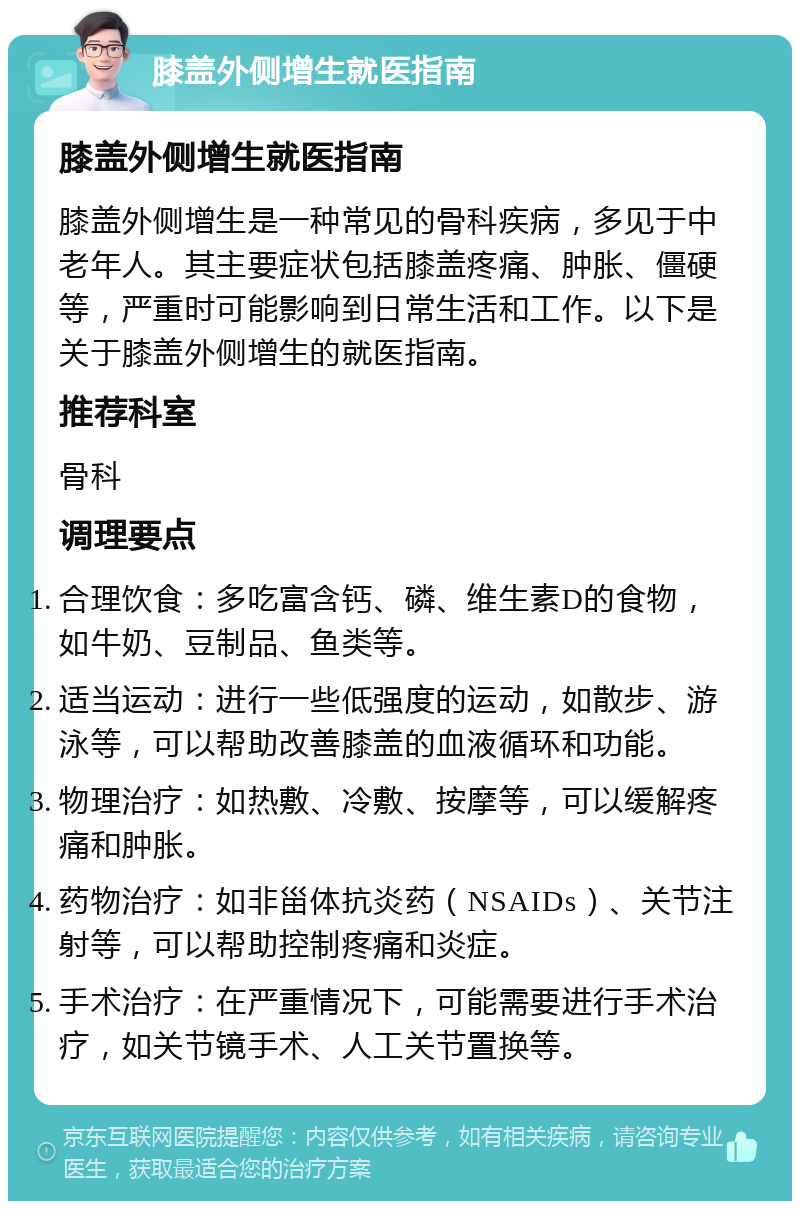 膝盖外侧增生就医指南 膝盖外侧增生就医指南 膝盖外侧增生是一种常见的骨科疾病，多见于中老年人。其主要症状包括膝盖疼痛、肿胀、僵硬等，严重时可能影响到日常生活和工作。以下是关于膝盖外侧增生的就医指南。 推荐科室 骨科 调理要点 合理饮食：多吃富含钙、磷、维生素D的食物，如牛奶、豆制品、鱼类等。 适当运动：进行一些低强度的运动，如散步、游泳等，可以帮助改善膝盖的血液循环和功能。 物理治疗：如热敷、冷敷、按摩等，可以缓解疼痛和肿胀。 药物治疗：如非甾体抗炎药（NSAIDs）、关节注射等，可以帮助控制疼痛和炎症。 手术治疗：在严重情况下，可能需要进行手术治疗，如关节镜手术、人工关节置换等。