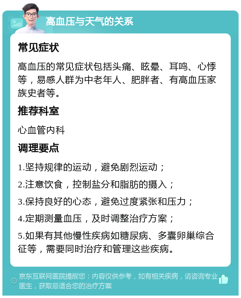 高血压与天气的关系 常见症状 高血压的常见症状包括头痛、眩晕、耳鸣、心悸等，易感人群为中老年人、肥胖者、有高血压家族史者等。 推荐科室 心血管内科 调理要点 1.坚持规律的运动，避免剧烈运动； 2.注意饮食，控制盐分和脂肪的摄入； 3.保持良好的心态，避免过度紧张和压力； 4.定期测量血压，及时调整治疗方案； 5.如果有其他慢性疾病如糖尿病、多囊卵巢综合征等，需要同时治疗和管理这些疾病。