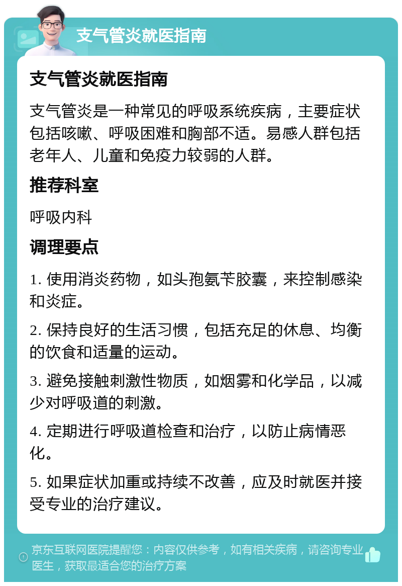 支气管炎就医指南 支气管炎就医指南 支气管炎是一种常见的呼吸系统疾病，主要症状包括咳嗽、呼吸困难和胸部不适。易感人群包括老年人、儿童和免疫力较弱的人群。 推荐科室 呼吸内科 调理要点 1. 使用消炎药物，如头孢氨苄胶囊，来控制感染和炎症。 2. 保持良好的生活习惯，包括充足的休息、均衡的饮食和适量的运动。 3. 避免接触刺激性物质，如烟雾和化学品，以减少对呼吸道的刺激。 4. 定期进行呼吸道检查和治疗，以防止病情恶化。 5. 如果症状加重或持续不改善，应及时就医并接受专业的治疗建议。