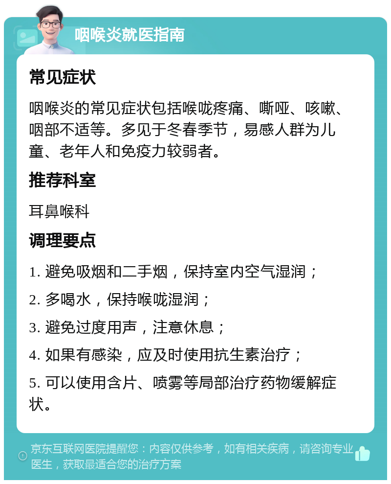 咽喉炎就医指南 常见症状 咽喉炎的常见症状包括喉咙疼痛、嘶哑、咳嗽、咽部不适等。多见于冬春季节，易感人群为儿童、老年人和免疫力较弱者。 推荐科室 耳鼻喉科 调理要点 1. 避免吸烟和二手烟，保持室内空气湿润； 2. 多喝水，保持喉咙湿润； 3. 避免过度用声，注意休息； 4. 如果有感染，应及时使用抗生素治疗； 5. 可以使用含片、喷雾等局部治疗药物缓解症状。