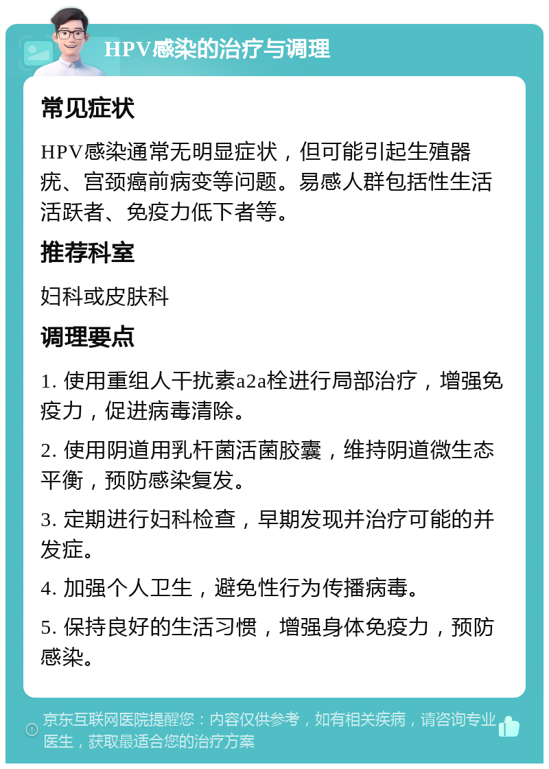 HPV感染的治疗与调理 常见症状 HPV感染通常无明显症状，但可能引起生殖器疣、宫颈癌前病变等问题。易感人群包括性生活活跃者、免疫力低下者等。 推荐科室 妇科或皮肤科 调理要点 1. 使用重组人干扰素a2a栓进行局部治疗，增强免疫力，促进病毒清除。 2. 使用阴道用乳杆菌活菌胶囊，维持阴道微生态平衡，预防感染复发。 3. 定期进行妇科检查，早期发现并治疗可能的并发症。 4. 加强个人卫生，避免性行为传播病毒。 5. 保持良好的生活习惯，增强身体免疫力，预防感染。