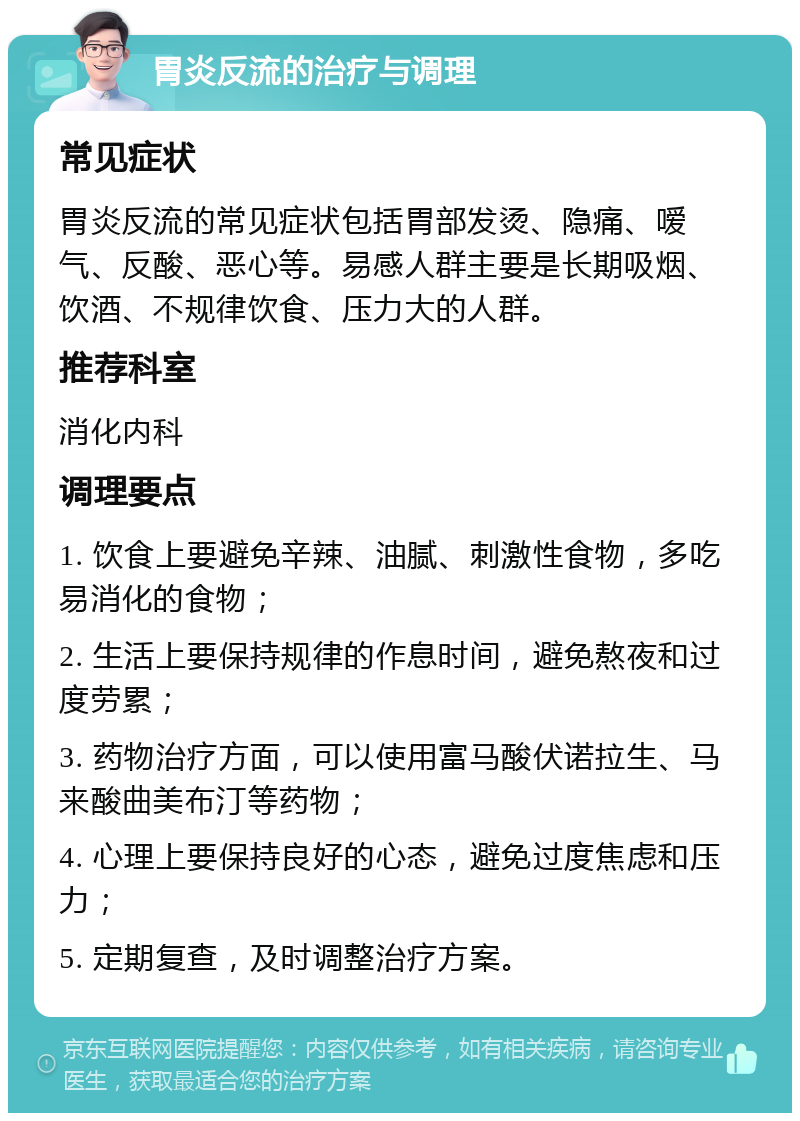 胃炎反流的治疗与调理 常见症状 胃炎反流的常见症状包括胃部发烫、隐痛、嗳气、反酸、恶心等。易感人群主要是长期吸烟、饮酒、不规律饮食、压力大的人群。 推荐科室 消化内科 调理要点 1. 饮食上要避免辛辣、油腻、刺激性食物，多吃易消化的食物； 2. 生活上要保持规律的作息时间，避免熬夜和过度劳累； 3. 药物治疗方面，可以使用富马酸伏诺拉生、马来酸曲美布汀等药物； 4. 心理上要保持良好的心态，避免过度焦虑和压力； 5. 定期复查，及时调整治疗方案。