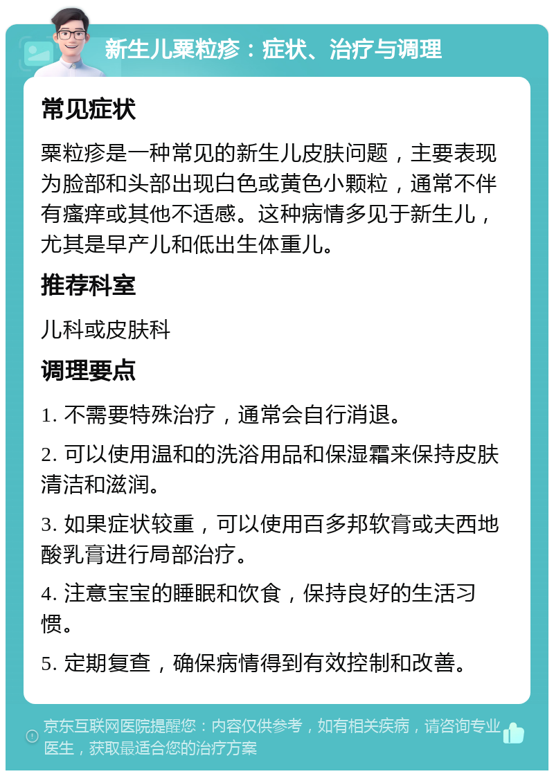 新生儿粟粒疹：症状、治疗与调理 常见症状 粟粒疹是一种常见的新生儿皮肤问题，主要表现为脸部和头部出现白色或黄色小颗粒，通常不伴有瘙痒或其他不适感。这种病情多见于新生儿，尤其是早产儿和低出生体重儿。 推荐科室 儿科或皮肤科 调理要点 1. 不需要特殊治疗，通常会自行消退。 2. 可以使用温和的洗浴用品和保湿霜来保持皮肤清洁和滋润。 3. 如果症状较重，可以使用百多邦软膏或夫西地酸乳膏进行局部治疗。 4. 注意宝宝的睡眠和饮食，保持良好的生活习惯。 5. 定期复查，确保病情得到有效控制和改善。