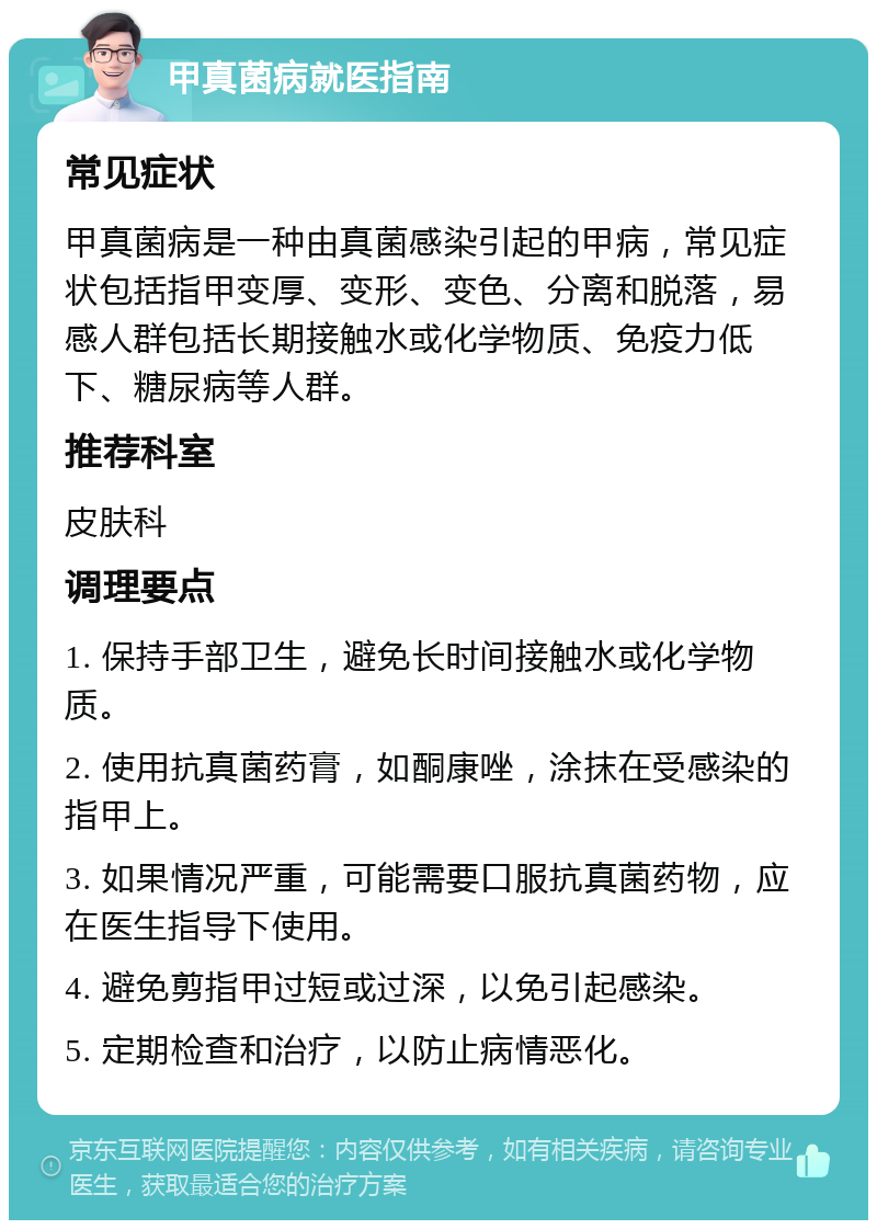 甲真菌病就医指南 常见症状 甲真菌病是一种由真菌感染引起的甲病，常见症状包括指甲变厚、变形、变色、分离和脱落，易感人群包括长期接触水或化学物质、免疫力低下、糖尿病等人群。 推荐科室 皮肤科 调理要点 1. 保持手部卫生，避免长时间接触水或化学物质。 2. 使用抗真菌药膏，如酮康唑，涂抹在受感染的指甲上。 3. 如果情况严重，可能需要口服抗真菌药物，应在医生指导下使用。 4. 避免剪指甲过短或过深，以免引起感染。 5. 定期检查和治疗，以防止病情恶化。