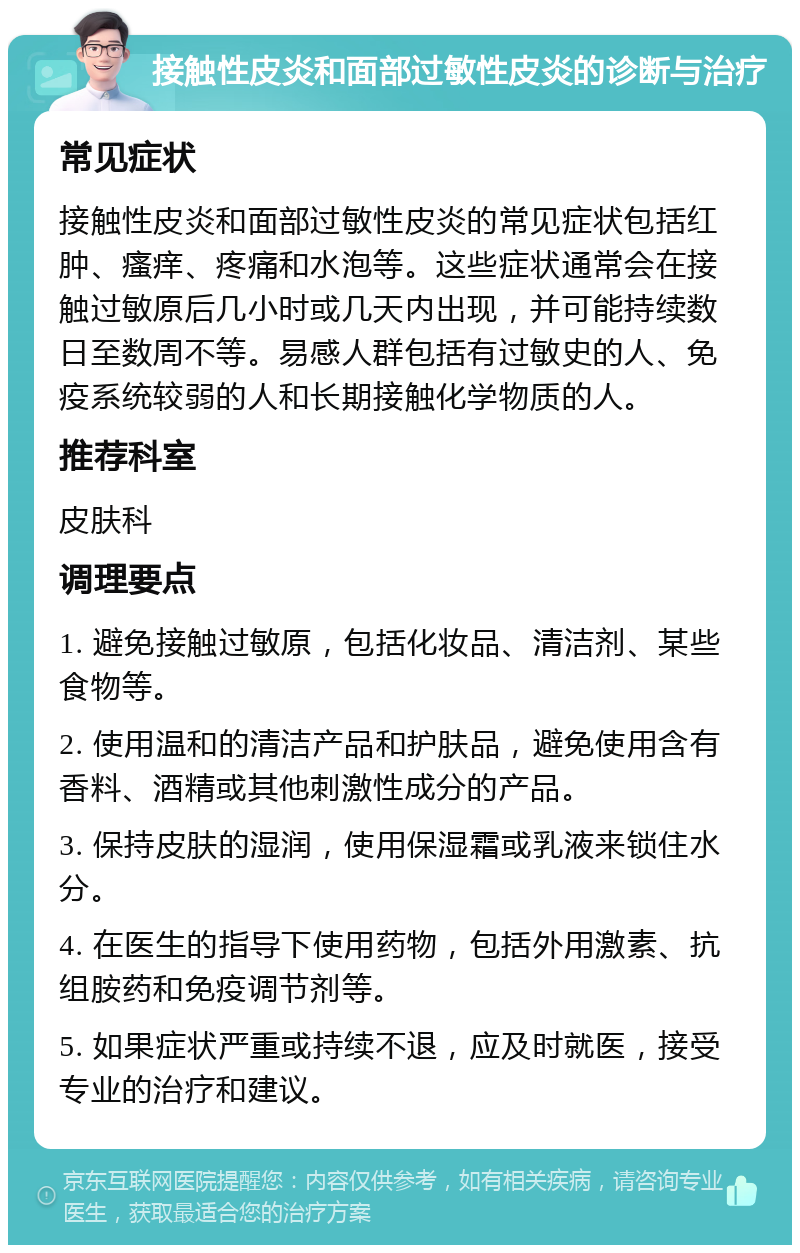 接触性皮炎和面部过敏性皮炎的诊断与治疗 常见症状 接触性皮炎和面部过敏性皮炎的常见症状包括红肿、瘙痒、疼痛和水泡等。这些症状通常会在接触过敏原后几小时或几天内出现，并可能持续数日至数周不等。易感人群包括有过敏史的人、免疫系统较弱的人和长期接触化学物质的人。 推荐科室 皮肤科 调理要点 1. 避免接触过敏原，包括化妆品、清洁剂、某些食物等。 2. 使用温和的清洁产品和护肤品，避免使用含有香料、酒精或其他刺激性成分的产品。 3. 保持皮肤的湿润，使用保湿霜或乳液来锁住水分。 4. 在医生的指导下使用药物，包括外用激素、抗组胺药和免疫调节剂等。 5. 如果症状严重或持续不退，应及时就医，接受专业的治疗和建议。