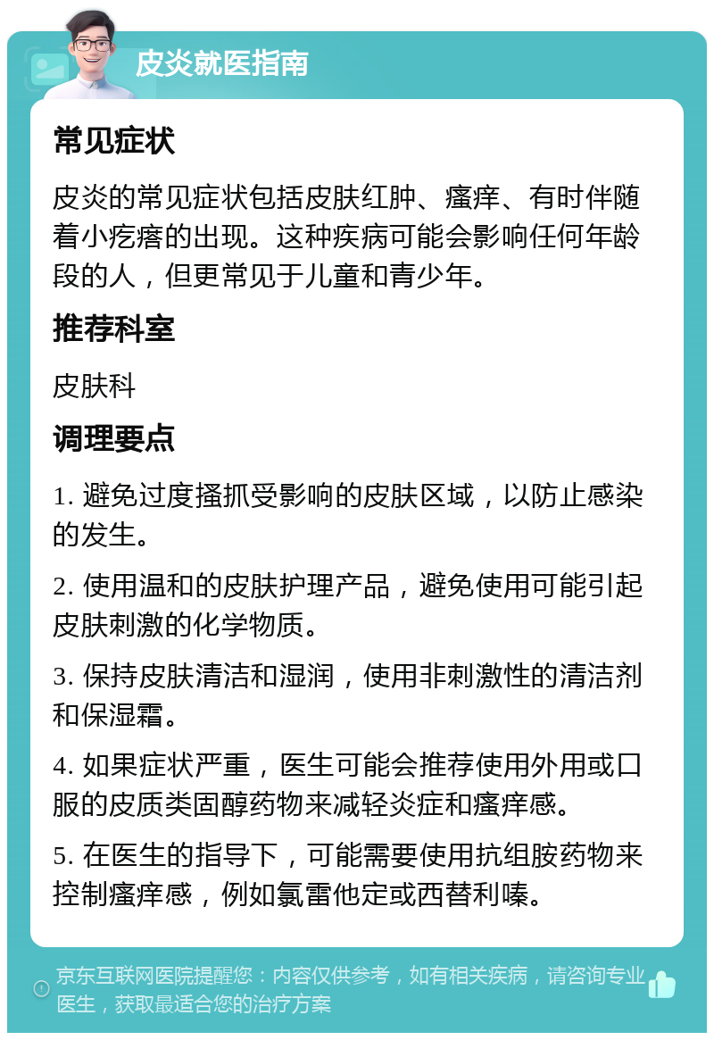 皮炎就医指南 常见症状 皮炎的常见症状包括皮肤红肿、瘙痒、有时伴随着小疙瘩的出现。这种疾病可能会影响任何年龄段的人，但更常见于儿童和青少年。 推荐科室 皮肤科 调理要点 1. 避免过度搔抓受影响的皮肤区域，以防止感染的发生。 2. 使用温和的皮肤护理产品，避免使用可能引起皮肤刺激的化学物质。 3. 保持皮肤清洁和湿润，使用非刺激性的清洁剂和保湿霜。 4. 如果症状严重，医生可能会推荐使用外用或口服的皮质类固醇药物来减轻炎症和瘙痒感。 5. 在医生的指导下，可能需要使用抗组胺药物来控制瘙痒感，例如氯雷他定或西替利嗪。