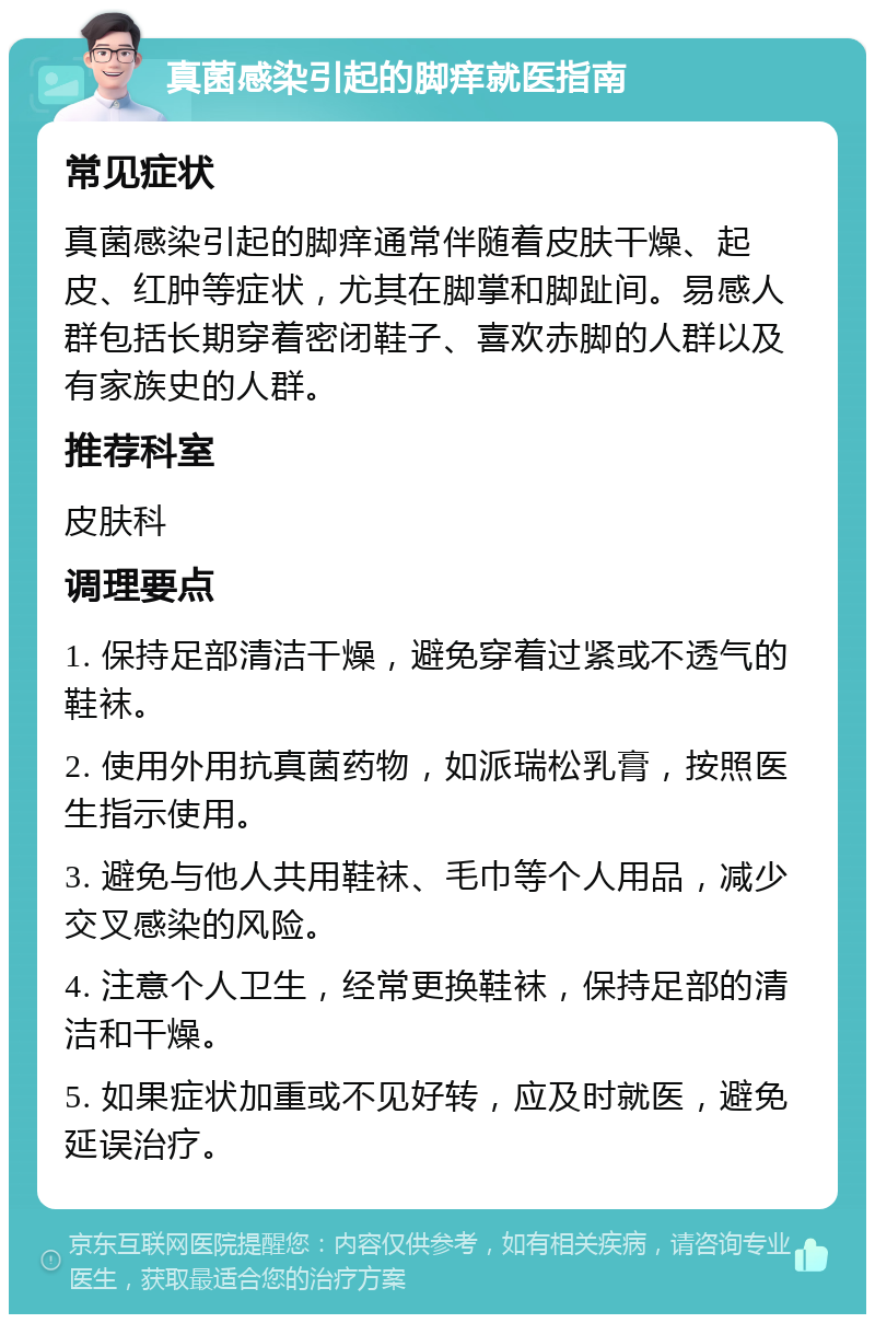 真菌感染引起的脚痒就医指南 常见症状 真菌感染引起的脚痒通常伴随着皮肤干燥、起皮、红肿等症状，尤其在脚掌和脚趾间。易感人群包括长期穿着密闭鞋子、喜欢赤脚的人群以及有家族史的人群。 推荐科室 皮肤科 调理要点 1. 保持足部清洁干燥，避免穿着过紧或不透气的鞋袜。 2. 使用外用抗真菌药物，如派瑞松乳膏，按照医生指示使用。 3. 避免与他人共用鞋袜、毛巾等个人用品，减少交叉感染的风险。 4. 注意个人卫生，经常更换鞋袜，保持足部的清洁和干燥。 5. 如果症状加重或不见好转，应及时就医，避免延误治疗。