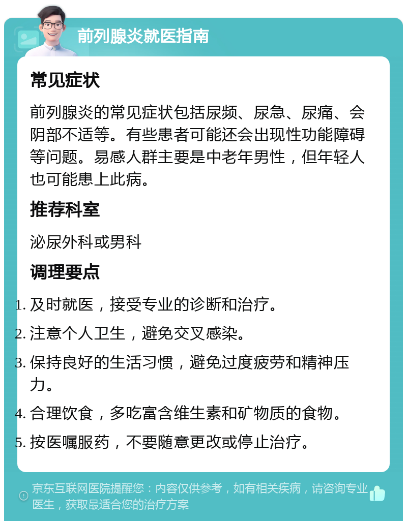 前列腺炎就医指南 常见症状 前列腺炎的常见症状包括尿频、尿急、尿痛、会阴部不适等。有些患者可能还会出现性功能障碍等问题。易感人群主要是中老年男性，但年轻人也可能患上此病。 推荐科室 泌尿外科或男科 调理要点 及时就医，接受专业的诊断和治疗。 注意个人卫生，避免交叉感染。 保持良好的生活习惯，避免过度疲劳和精神压力。 合理饮食，多吃富含维生素和矿物质的食物。 按医嘱服药，不要随意更改或停止治疗。