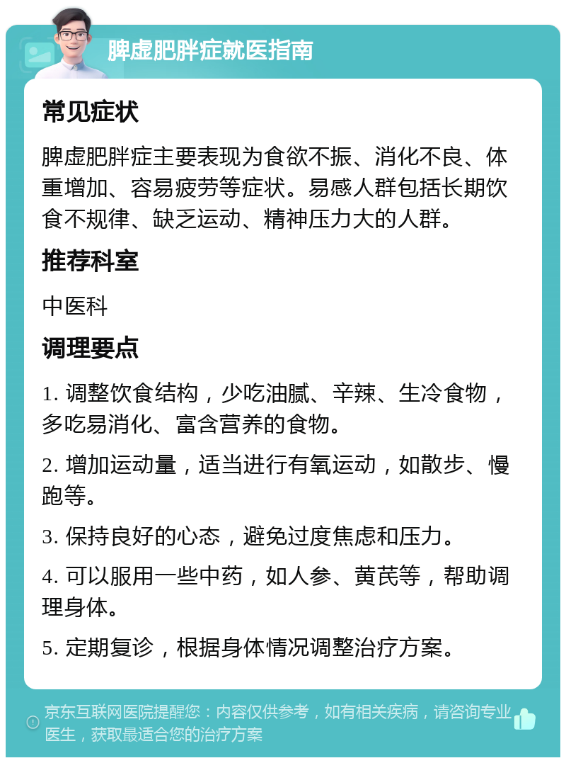 脾虚肥胖症就医指南 常见症状 脾虚肥胖症主要表现为食欲不振、消化不良、体重增加、容易疲劳等症状。易感人群包括长期饮食不规律、缺乏运动、精神压力大的人群。 推荐科室 中医科 调理要点 1. 调整饮食结构，少吃油腻、辛辣、生冷食物，多吃易消化、富含营养的食物。 2. 增加运动量，适当进行有氧运动，如散步、慢跑等。 3. 保持良好的心态，避免过度焦虑和压力。 4. 可以服用一些中药，如人参、黄芪等，帮助调理身体。 5. 定期复诊，根据身体情况调整治疗方案。