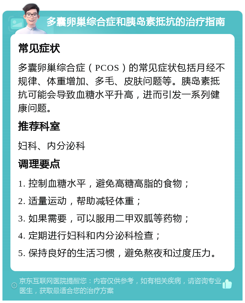 多囊卵巢综合症和胰岛素抵抗的治疗指南 常见症状 多囊卵巢综合症（PCOS）的常见症状包括月经不规律、体重增加、多毛、皮肤问题等。胰岛素抵抗可能会导致血糖水平升高，进而引发一系列健康问题。 推荐科室 妇科、内分泌科 调理要点 1. 控制血糖水平，避免高糖高脂的食物； 2. 适量运动，帮助减轻体重； 3. 如果需要，可以服用二甲双胍等药物； 4. 定期进行妇科和内分泌科检查； 5. 保持良好的生活习惯，避免熬夜和过度压力。