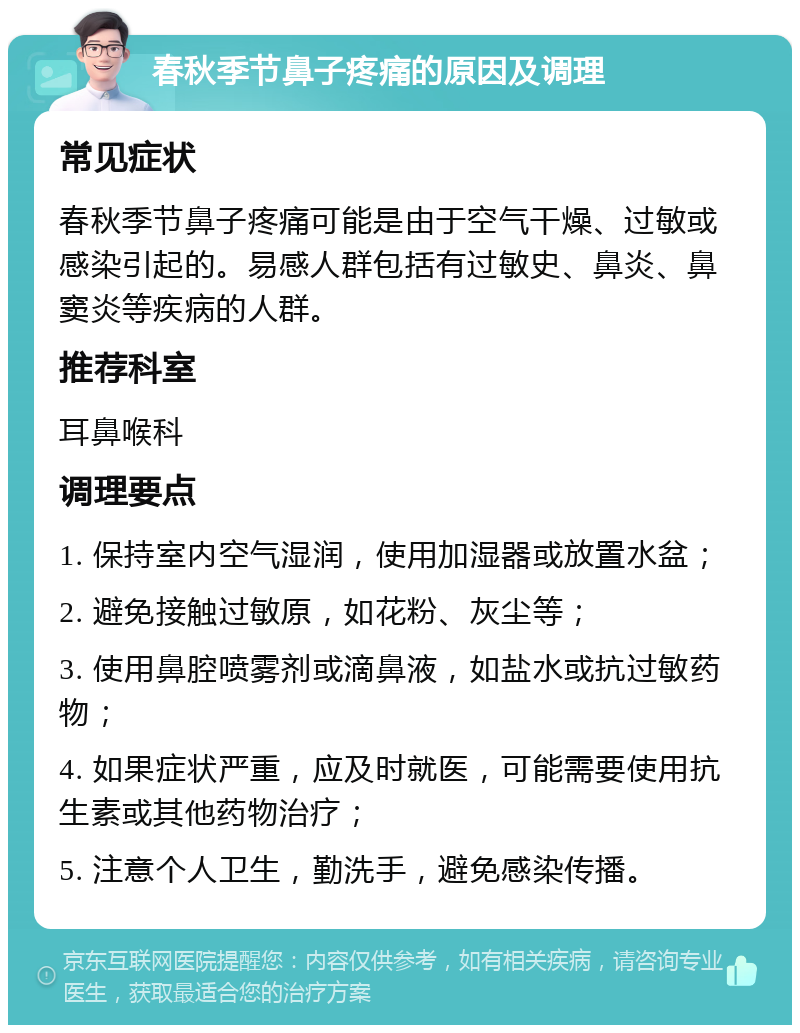 春秋季节鼻子疼痛的原因及调理 常见症状 春秋季节鼻子疼痛可能是由于空气干燥、过敏或感染引起的。易感人群包括有过敏史、鼻炎、鼻窦炎等疾病的人群。 推荐科室 耳鼻喉科 调理要点 1. 保持室内空气湿润，使用加湿器或放置水盆； 2. 避免接触过敏原，如花粉、灰尘等； 3. 使用鼻腔喷雾剂或滴鼻液，如盐水或抗过敏药物； 4. 如果症状严重，应及时就医，可能需要使用抗生素或其他药物治疗； 5. 注意个人卫生，勤洗手，避免感染传播。