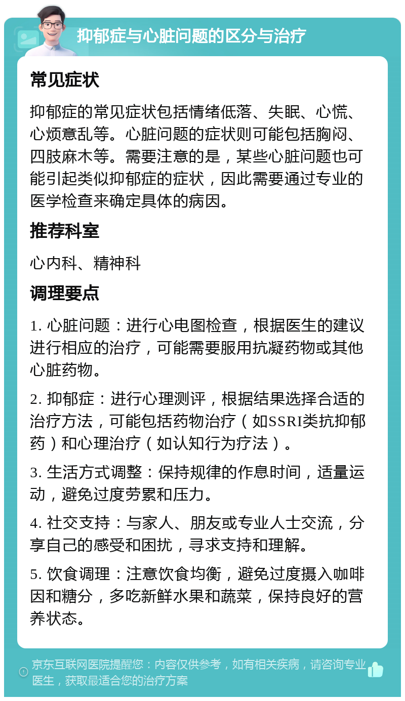 抑郁症与心脏问题的区分与治疗 常见症状 抑郁症的常见症状包括情绪低落、失眠、心慌、心烦意乱等。心脏问题的症状则可能包括胸闷、四肢麻木等。需要注意的是，某些心脏问题也可能引起类似抑郁症的症状，因此需要通过专业的医学检查来确定具体的病因。 推荐科室 心内科、精神科 调理要点 1. 心脏问题：进行心电图检查，根据医生的建议进行相应的治疗，可能需要服用抗凝药物或其他心脏药物。 2. 抑郁症：进行心理测评，根据结果选择合适的治疗方法，可能包括药物治疗（如SSRI类抗抑郁药）和心理治疗（如认知行为疗法）。 3. 生活方式调整：保持规律的作息时间，适量运动，避免过度劳累和压力。 4. 社交支持：与家人、朋友或专业人士交流，分享自己的感受和困扰，寻求支持和理解。 5. 饮食调理：注意饮食均衡，避免过度摄入咖啡因和糖分，多吃新鲜水果和蔬菜，保持良好的营养状态。