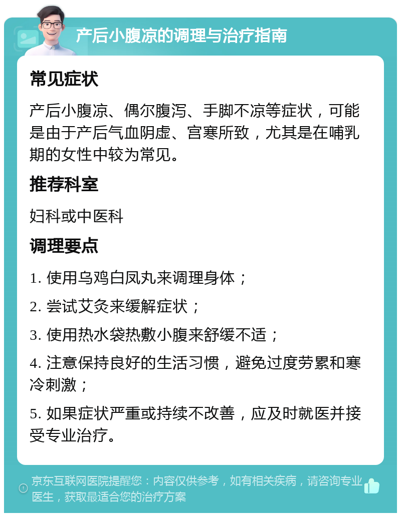 产后小腹凉的调理与治疗指南 常见症状 产后小腹凉、偶尔腹泻、手脚不凉等症状，可能是由于产后气血阴虚、宫寒所致，尤其是在哺乳期的女性中较为常见。 推荐科室 妇科或中医科 调理要点 1. 使用乌鸡白凤丸来调理身体； 2. 尝试艾灸来缓解症状； 3. 使用热水袋热敷小腹来舒缓不适； 4. 注意保持良好的生活习惯，避免过度劳累和寒冷刺激； 5. 如果症状严重或持续不改善，应及时就医并接受专业治疗。