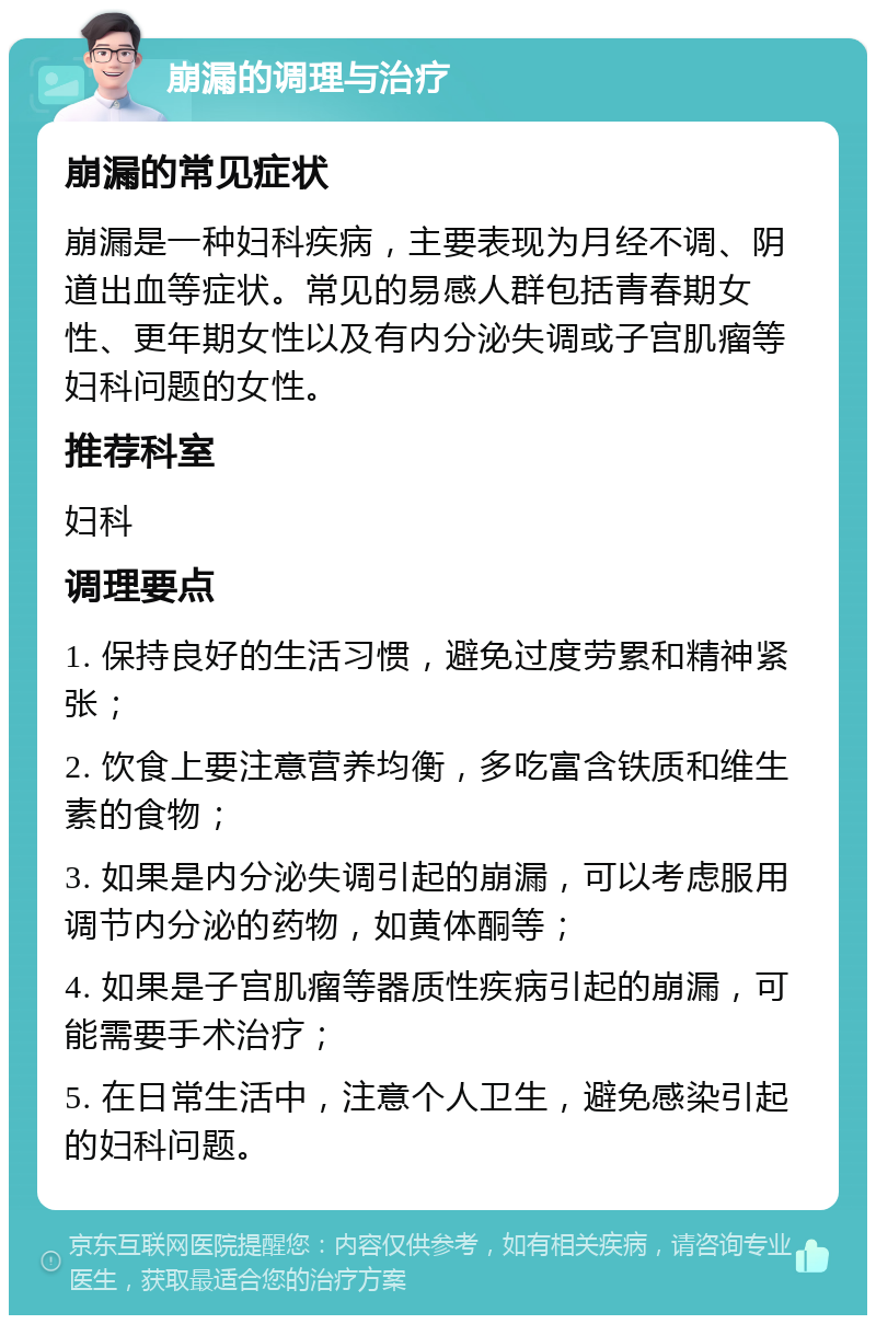 崩漏的调理与治疗 崩漏的常见症状 崩漏是一种妇科疾病，主要表现为月经不调、阴道出血等症状。常见的易感人群包括青春期女性、更年期女性以及有内分泌失调或子宫肌瘤等妇科问题的女性。 推荐科室 妇科 调理要点 1. 保持良好的生活习惯，避免过度劳累和精神紧张； 2. 饮食上要注意营养均衡，多吃富含铁质和维生素的食物； 3. 如果是内分泌失调引起的崩漏，可以考虑服用调节内分泌的药物，如黄体酮等； 4. 如果是子宫肌瘤等器质性疾病引起的崩漏，可能需要手术治疗； 5. 在日常生活中，注意个人卫生，避免感染引起的妇科问题。