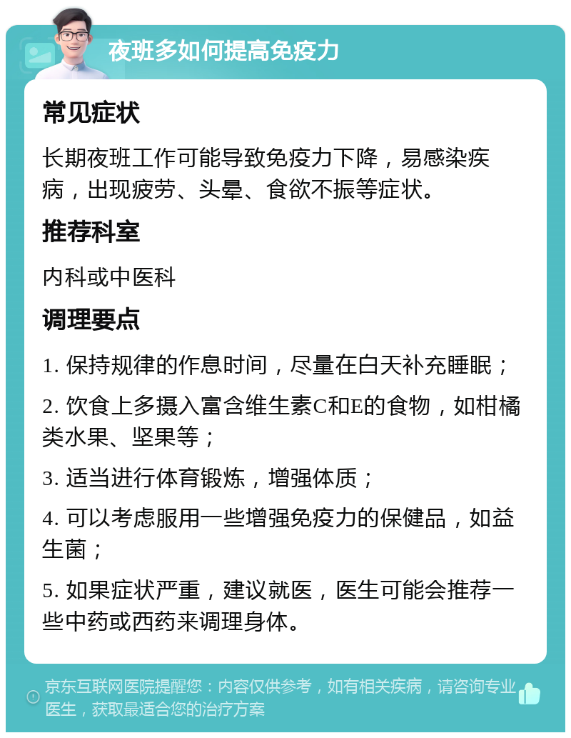 夜班多如何提高免疫力 常见症状 长期夜班工作可能导致免疫力下降，易感染疾病，出现疲劳、头晕、食欲不振等症状。 推荐科室 内科或中医科 调理要点 1. 保持规律的作息时间，尽量在白天补充睡眠； 2. 饮食上多摄入富含维生素C和E的食物，如柑橘类水果、坚果等； 3. 适当进行体育锻炼，增强体质； 4. 可以考虑服用一些增强免疫力的保健品，如益生菌； 5. 如果症状严重，建议就医，医生可能会推荐一些中药或西药来调理身体。