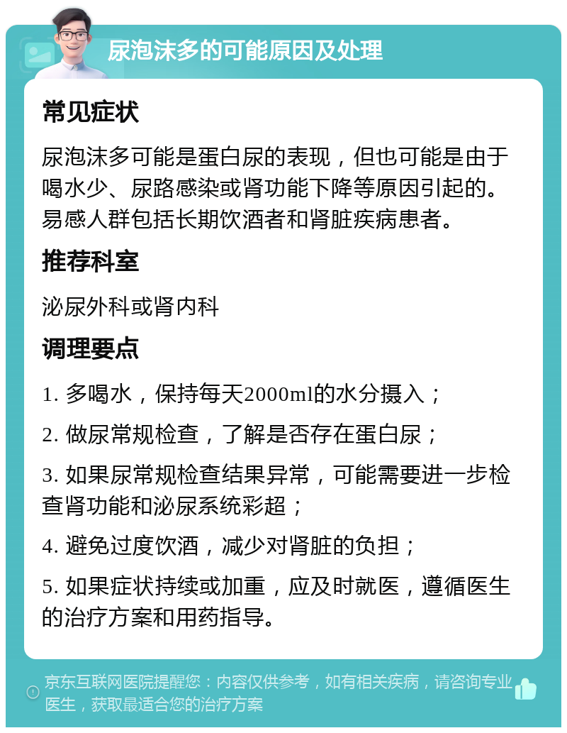 尿泡沫多的可能原因及处理 常见症状 尿泡沫多可能是蛋白尿的表现，但也可能是由于喝水少、尿路感染或肾功能下降等原因引起的。易感人群包括长期饮酒者和肾脏疾病患者。 推荐科室 泌尿外科或肾内科 调理要点 1. 多喝水，保持每天2000ml的水分摄入； 2. 做尿常规检查，了解是否存在蛋白尿； 3. 如果尿常规检查结果异常，可能需要进一步检查肾功能和泌尿系统彩超； 4. 避免过度饮酒，减少对肾脏的负担； 5. 如果症状持续或加重，应及时就医，遵循医生的治疗方案和用药指导。