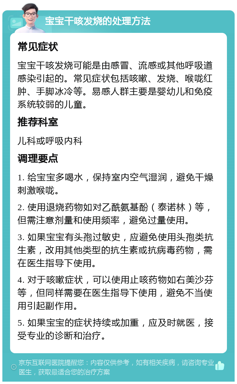 宝宝干咳发烧的处理方法 常见症状 宝宝干咳发烧可能是由感冒、流感或其他呼吸道感染引起的。常见症状包括咳嗽、发烧、喉咙红肿、手脚冰冷等。易感人群主要是婴幼儿和免疫系统较弱的儿童。 推荐科室 儿科或呼吸内科 调理要点 1. 给宝宝多喝水，保持室内空气湿润，避免干燥刺激喉咙。 2. 使用退烧药物如对乙酰氨基酚（泰诺林）等，但需注意剂量和使用频率，避免过量使用。 3. 如果宝宝有头孢过敏史，应避免使用头孢类抗生素，改用其他类型的抗生素或抗病毒药物，需在医生指导下使用。 4. 对于咳嗽症状，可以使用止咳药物如右美沙芬等，但同样需要在医生指导下使用，避免不当使用引起副作用。 5. 如果宝宝的症状持续或加重，应及时就医，接受专业的诊断和治疗。