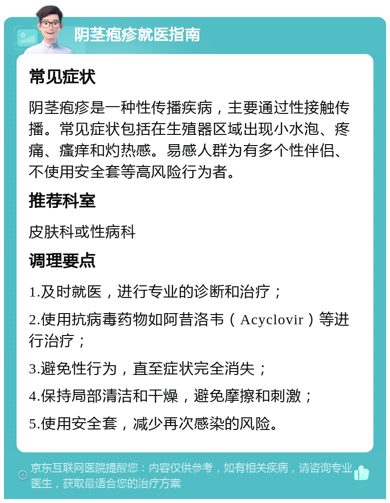 阴茎疱疹就医指南 常见症状 阴茎疱疹是一种性传播疾病，主要通过性接触传播。常见症状包括在生殖器区域出现小水泡、疼痛、瘙痒和灼热感。易感人群为有多个性伴侣、不使用安全套等高风险行为者。 推荐科室 皮肤科或性病科 调理要点 1.及时就医，进行专业的诊断和治疗； 2.使用抗病毒药物如阿昔洛韦（Acyclovir）等进行治疗； 3.避免性行为，直至症状完全消失； 4.保持局部清洁和干燥，避免摩擦和刺激； 5.使用安全套，减少再次感染的风险。