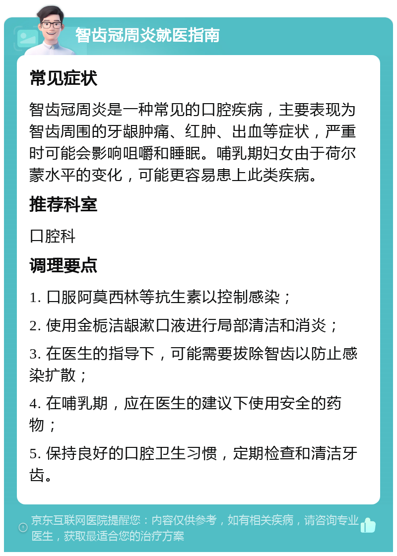 智齿冠周炎就医指南 常见症状 智齿冠周炎是一种常见的口腔疾病，主要表现为智齿周围的牙龈肿痛、红肿、出血等症状，严重时可能会影响咀嚼和睡眠。哺乳期妇女由于荷尔蒙水平的变化，可能更容易患上此类疾病。 推荐科室 口腔科 调理要点 1. 口服阿莫西林等抗生素以控制感染； 2. 使用金栀洁龈漱口液进行局部清洁和消炎； 3. 在医生的指导下，可能需要拔除智齿以防止感染扩散； 4. 在哺乳期，应在医生的建议下使用安全的药物； 5. 保持良好的口腔卫生习惯，定期检查和清洁牙齿。