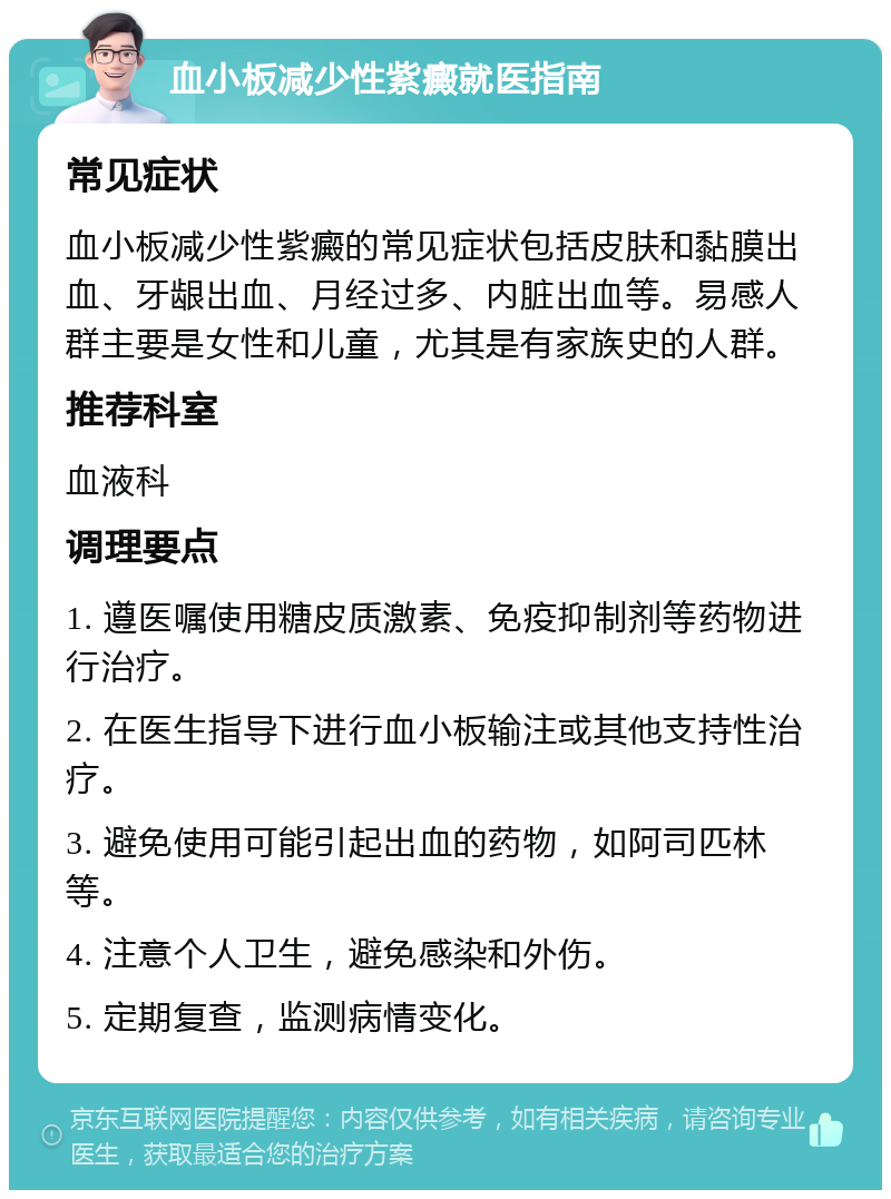 血小板减少性紫癜就医指南 常见症状 血小板减少性紫癜的常见症状包括皮肤和黏膜出血、牙龈出血、月经过多、内脏出血等。易感人群主要是女性和儿童，尤其是有家族史的人群。 推荐科室 血液科 调理要点 1. 遵医嘱使用糖皮质激素、免疫抑制剂等药物进行治疗。 2. 在医生指导下进行血小板输注或其他支持性治疗。 3. 避免使用可能引起出血的药物，如阿司匹林等。 4. 注意个人卫生，避免感染和外伤。 5. 定期复查，监测病情变化。