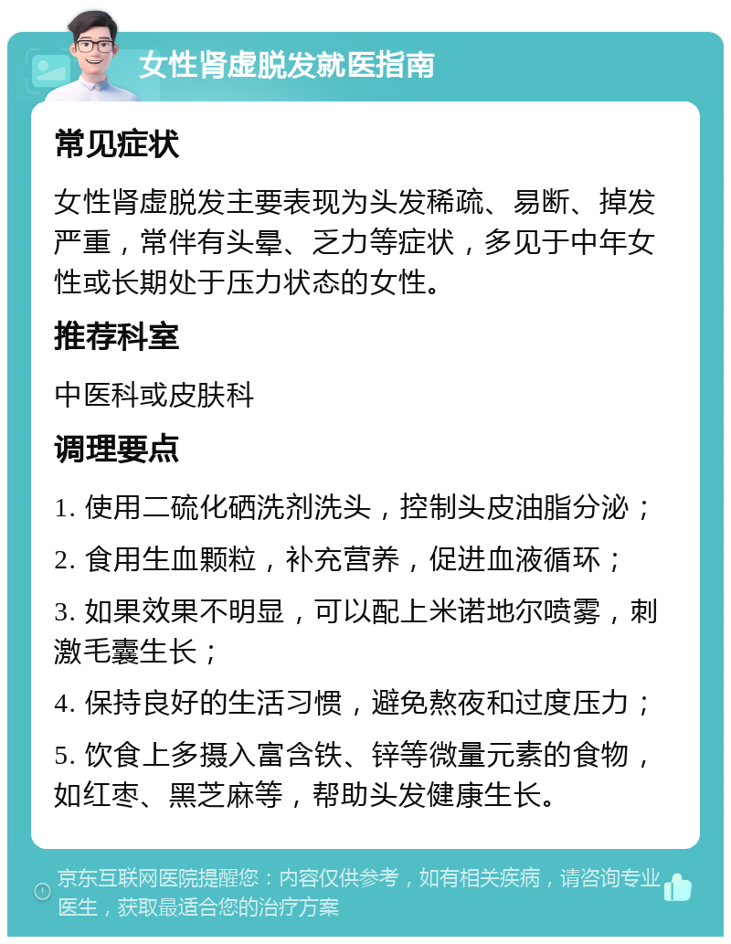 女性肾虚脱发就医指南 常见症状 女性肾虚脱发主要表现为头发稀疏、易断、掉发严重，常伴有头晕、乏力等症状，多见于中年女性或长期处于压力状态的女性。 推荐科室 中医科或皮肤科 调理要点 1. 使用二硫化硒洗剂洗头，控制头皮油脂分泌； 2. 食用生血颗粒，补充营养，促进血液循环； 3. 如果效果不明显，可以配上米诺地尔喷雾，刺激毛囊生长； 4. 保持良好的生活习惯，避免熬夜和过度压力； 5. 饮食上多摄入富含铁、锌等微量元素的食物，如红枣、黑芝麻等，帮助头发健康生长。