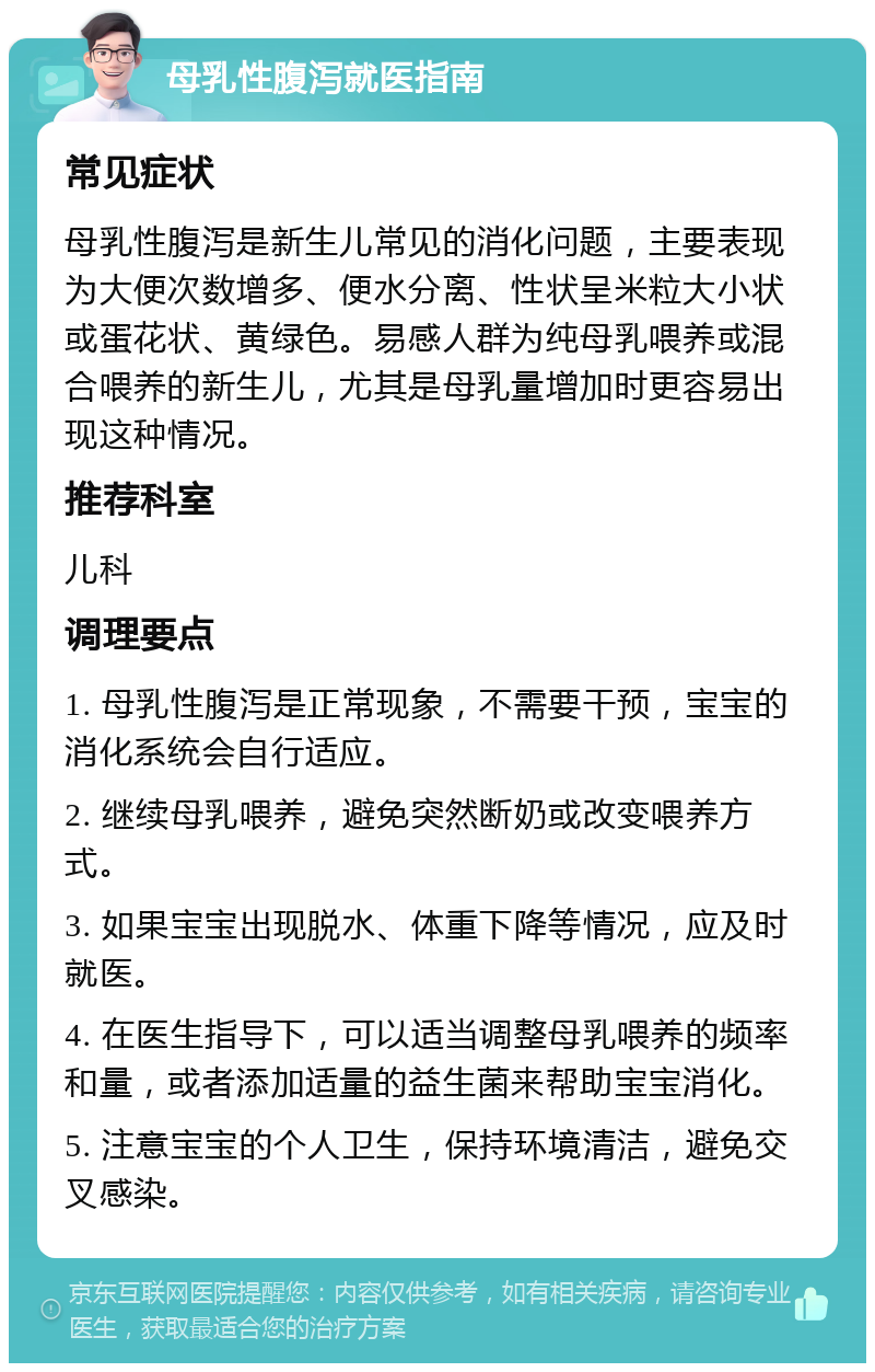 母乳性腹泻就医指南 常见症状 母乳性腹泻是新生儿常见的消化问题，主要表现为大便次数增多、便水分离、性状呈米粒大小状或蛋花状、黄绿色。易感人群为纯母乳喂养或混合喂养的新生儿，尤其是母乳量增加时更容易出现这种情况。 推荐科室 儿科 调理要点 1. 母乳性腹泻是正常现象，不需要干预，宝宝的消化系统会自行适应。 2. 继续母乳喂养，避免突然断奶或改变喂养方式。 3. 如果宝宝出现脱水、体重下降等情况，应及时就医。 4. 在医生指导下，可以适当调整母乳喂养的频率和量，或者添加适量的益生菌来帮助宝宝消化。 5. 注意宝宝的个人卫生，保持环境清洁，避免交叉感染。