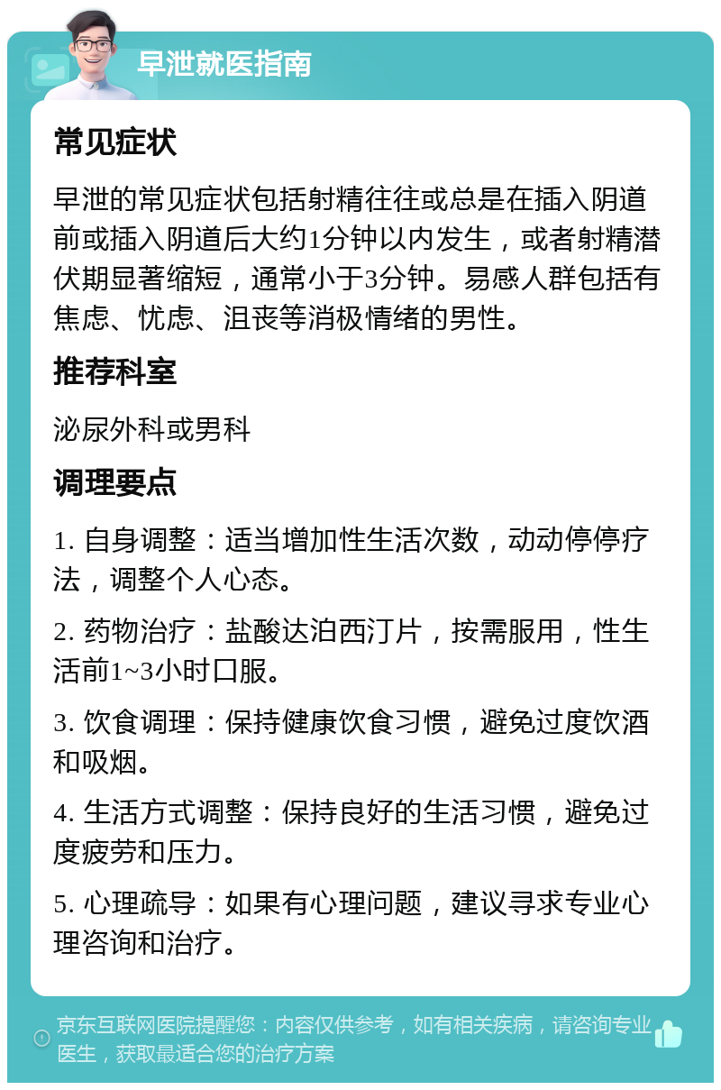 早泄就医指南 常见症状 早泄的常见症状包括射精往往或总是在插入阴道前或插入阴道后大约1分钟以内发生，或者射精潜伏期显著缩短，通常小于3分钟。易感人群包括有焦虑、忧虑、沮丧等消极情绪的男性。 推荐科室 泌尿外科或男科 调理要点 1. 自身调整：适当增加性生活次数，动动停停疗法，调整个人心态。 2. 药物治疗：盐酸达泊西汀片，按需服用，性生活前1~3小时口服。 3. 饮食调理：保持健康饮食习惯，避免过度饮酒和吸烟。 4. 生活方式调整：保持良好的生活习惯，避免过度疲劳和压力。 5. 心理疏导：如果有心理问题，建议寻求专业心理咨询和治疗。