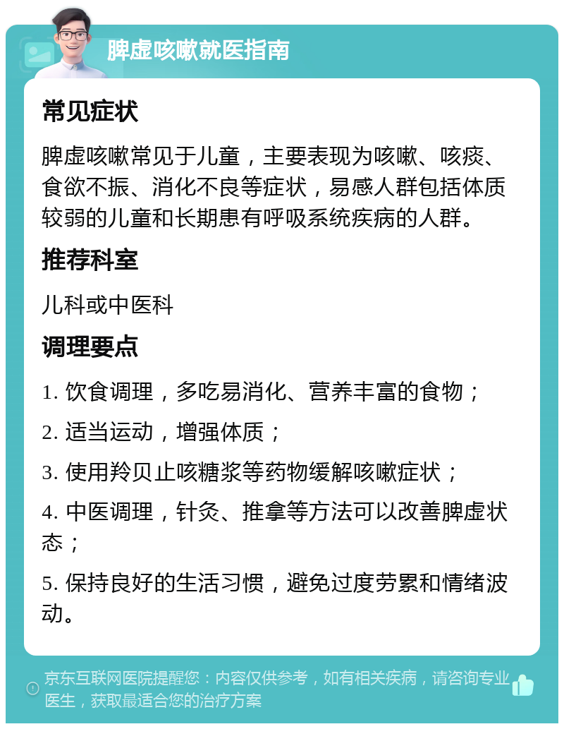 脾虚咳嗽就医指南 常见症状 脾虚咳嗽常见于儿童，主要表现为咳嗽、咳痰、食欲不振、消化不良等症状，易感人群包括体质较弱的儿童和长期患有呼吸系统疾病的人群。 推荐科室 儿科或中医科 调理要点 1. 饮食调理，多吃易消化、营养丰富的食物； 2. 适当运动，增强体质； 3. 使用羚贝止咳糖浆等药物缓解咳嗽症状； 4. 中医调理，针灸、推拿等方法可以改善脾虚状态； 5. 保持良好的生活习惯，避免过度劳累和情绪波动。