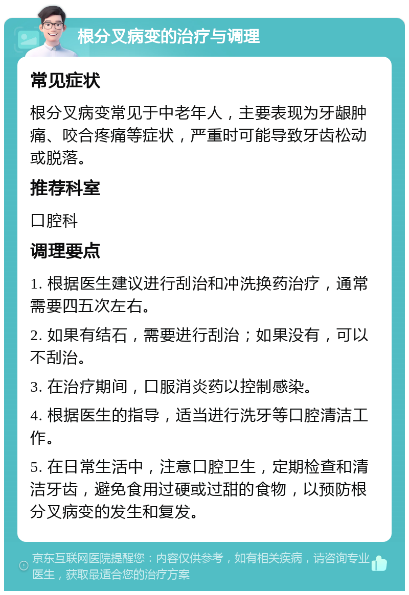 根分叉病变的治疗与调理 常见症状 根分叉病变常见于中老年人，主要表现为牙龈肿痛、咬合疼痛等症状，严重时可能导致牙齿松动或脱落。 推荐科室 口腔科 调理要点 1. 根据医生建议进行刮治和冲洗换药治疗，通常需要四五次左右。 2. 如果有结石，需要进行刮治；如果没有，可以不刮治。 3. 在治疗期间，口服消炎药以控制感染。 4. 根据医生的指导，适当进行洗牙等口腔清洁工作。 5. 在日常生活中，注意口腔卫生，定期检查和清洁牙齿，避免食用过硬或过甜的食物，以预防根分叉病变的发生和复发。